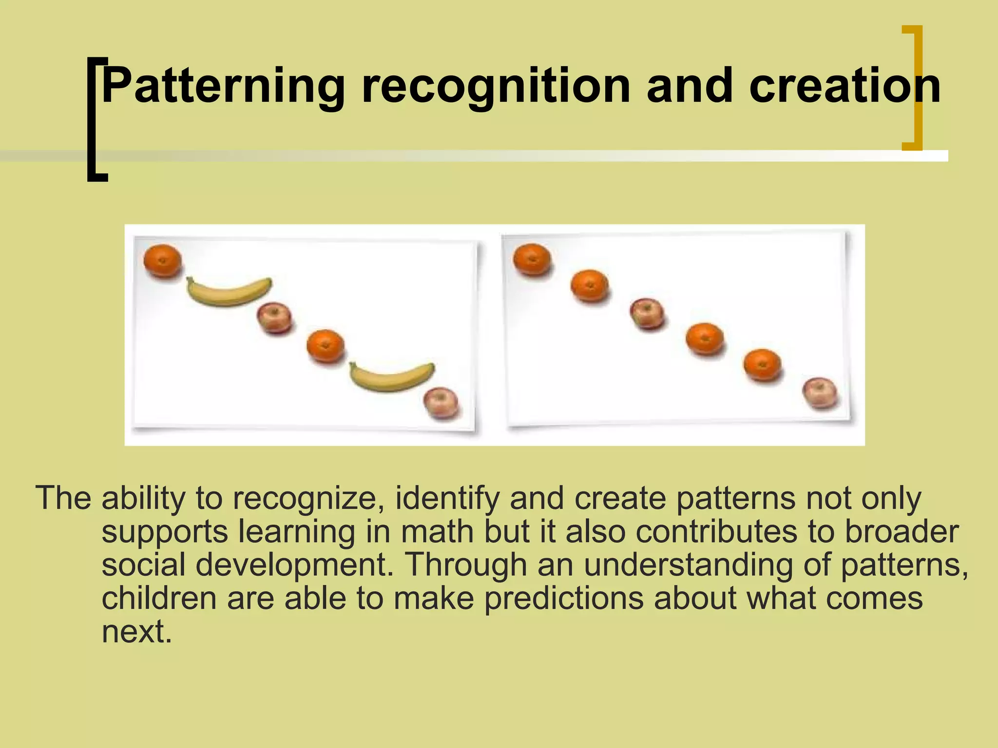    Patterning recognition and creation The ability to recognize, identify and create patterns not only supports learning in math but it also contributes to broader social development. Through an understanding of patterns, children are able to make predictions about what comes next. 