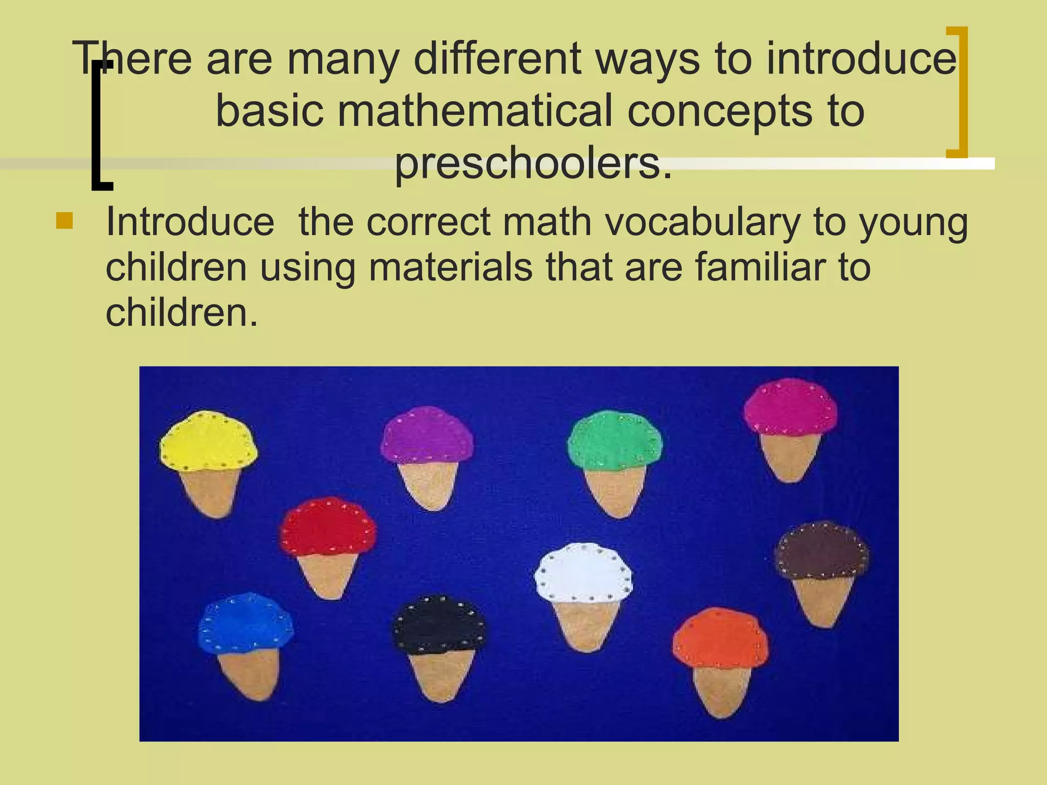 There are many different ways to introduce basic mathematical concepts to preschoolers.  Introduce  the correct math vocabulary to young children using materials that are familiar to children. 