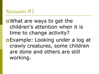 Scenario #1
 What  are ways to get the
  children’s attention when it is
  time to change activity?
 Example: Looking under a log at
  crawly creatures, some children
  are done and others are still
  working.
 