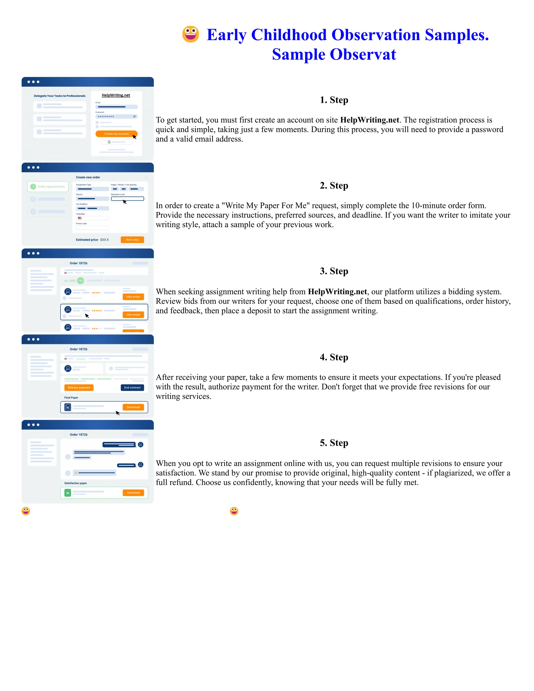😀Early Childhood Observation Samples.
Sample Observat
1. Step
To get started, you must first create an account on site HelpWriting.net. The registration process is
quick and simple, taking just a few moments. During this process, you will need to provide a password
and a valid email address.
2. Step
In order to create a "Write My Paper For Me" request, simply complete the 10-minute order form.
Provide the necessary instructions, preferred sources, and deadline. If you want the writer to imitate your
writing style, attach a sample of your previous work.
3. Step
When seeking assignment writing help from HelpWriting.net, our platform utilizes a bidding system.
Review bids from our writers for your request, choose one of them based on qualifications, order history,
and feedback, then place a deposit to start the assignment writing.
4. Step
After receiving your paper, take a few moments to ensure it meets your expectations. If you're pleased
with the result, authorize payment for the writer. Don't forget that we provide free revisions for our
writing services.
5. Step
When you opt to write an assignment online with us, you can request multiple revisions to ensure your
satisfaction. We stand by our promise to provide original, high-quality content - if plagiarized, we offer a
full refund. Choose us confidently, knowing that your needs will be fully met.
😀Early Childhood Observation Samples. Sample Observat 😀Early Childhood Observation Samples. Sample Observat
 