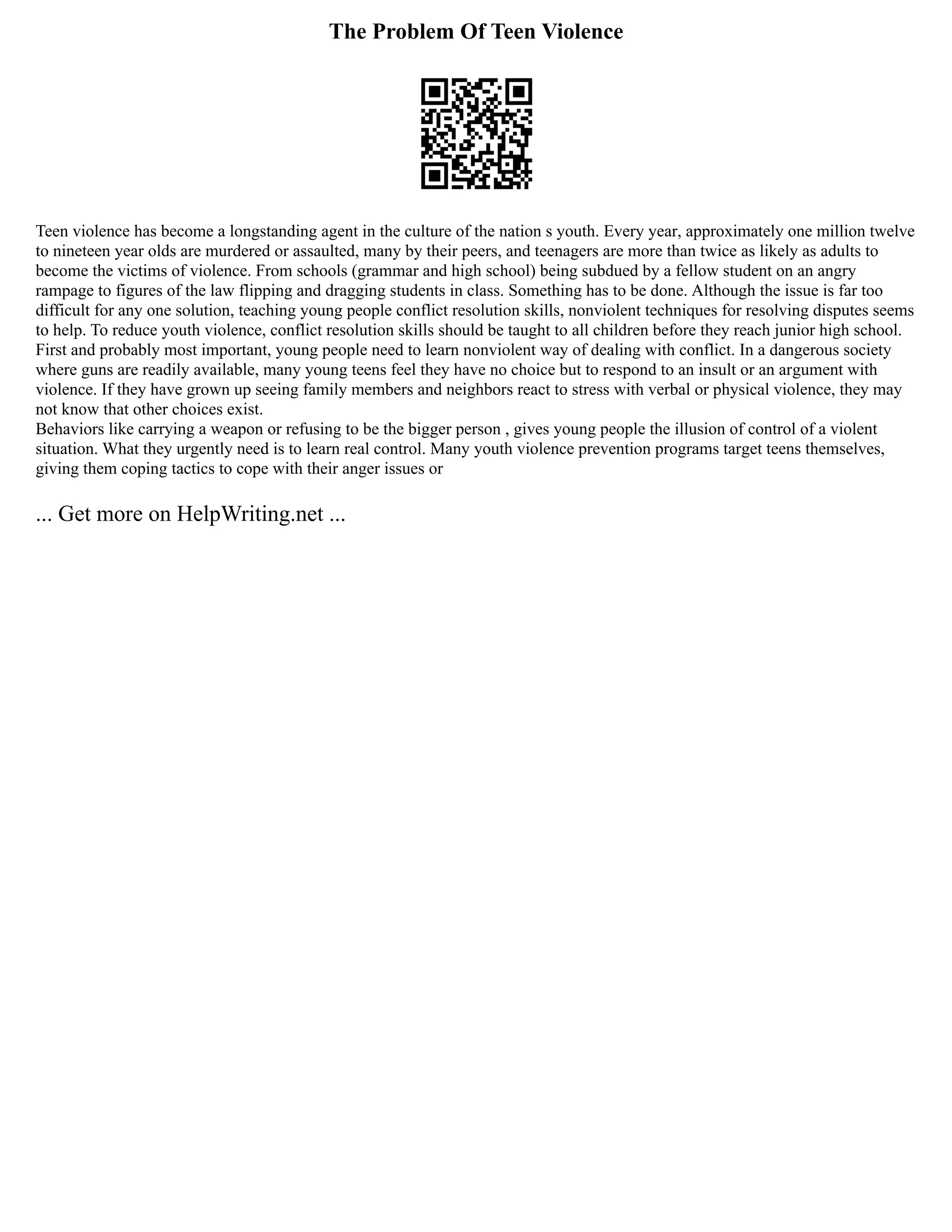 The Problem Of Teen Violence
Teen violence has become a longstanding agent in the culture of the nation s youth. Every year, approximately one million twelve
to nineteen year olds are murdered or assaulted, many by their peers, and teenagers are more than twice as likely as adults to
become the victims of violence. From schools (grammar and high school) being subdued by a fellow student on an angry
rampage to figures of the law flipping and dragging students in class. Something has to be done. Although the issue is far too
difficult for any one solution, teaching young people conflict resolution skills, nonviolent techniques for resolving disputes seems
to help. To reduce youth violence, conflict resolution skills should be taught to all children before they reach junior high school.
First and probably most important, young people need to learn nonviolent way of dealing with conflict. In a dangerous society
where guns are readily available, many young teens feel they have no choice but to respond to an insult or an argument with
violence. If they have grown up seeing family members and neighbors react to stress with verbal or physical violence, they may
not know that other choices exist.
Behaviors like carrying a weapon or refusing to be the bigger person , gives young people the illusion of control of a violent
situation. What they urgently need is to learn real control. Many youth violence prevention programs target teens themselves,
giving them coping tactics to cope with their anger issues or
... Get more on HelpWriting.net ...
 
