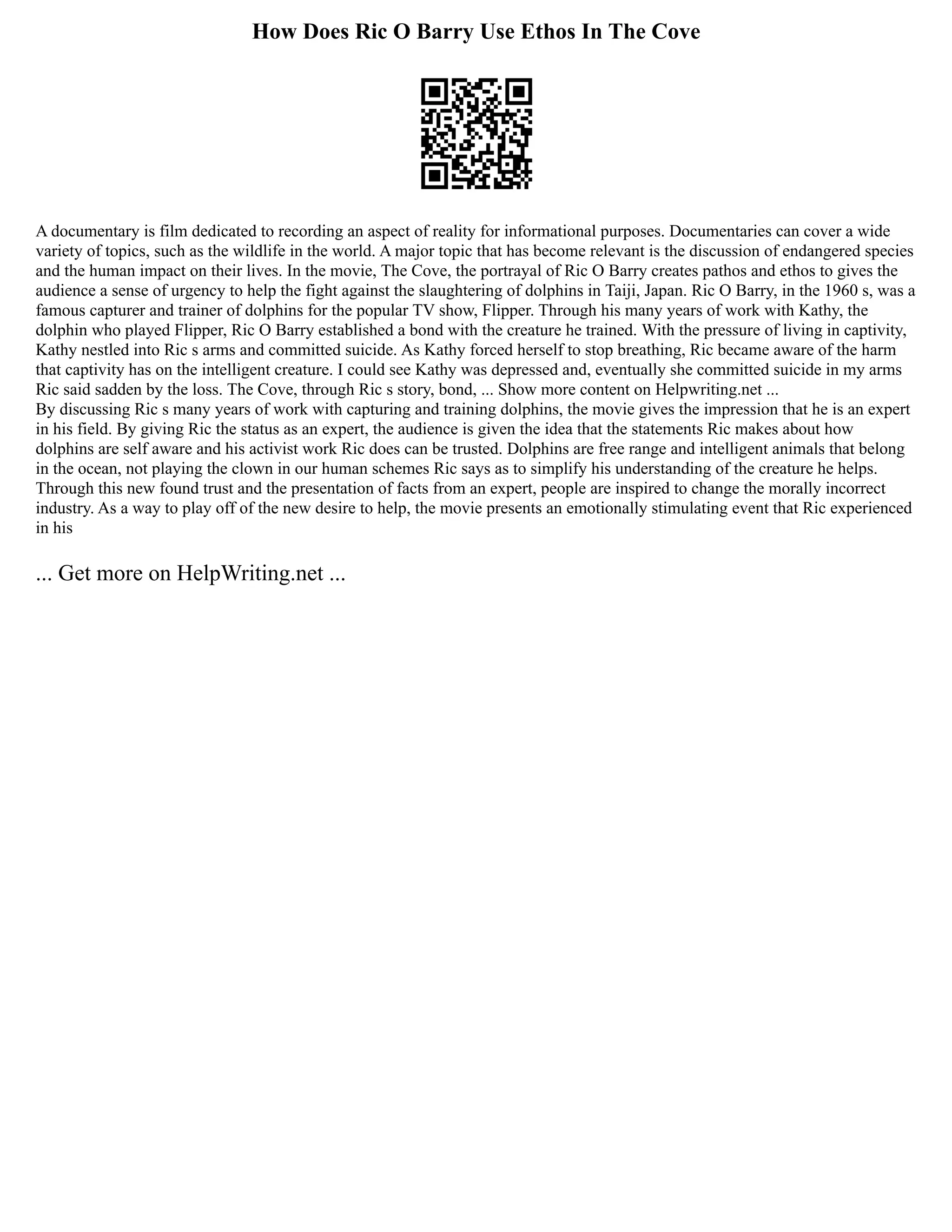How Does Ric O Barry Use Ethos In The Cove
A documentary is film dedicated to recording an aspect of reality for informational purposes. Documentaries can cover a wide
variety of topics, such as the wildlife in the world. A major topic that has become relevant is the discussion of endangered species
and the human impact on their lives. In the movie, The Cove, the portrayal of Ric O Barry creates pathos and ethos to gives the
audience a sense of urgency to help the fight against the slaughtering of dolphins in Taiji, Japan. Ric O Barry, in the 1960 s, was a
famous capturer and trainer of dolphins for the popular TV show, Flipper. Through his many years of work with Kathy, the
dolphin who played Flipper, Ric O Barry established a bond with the creature he trained. With the pressure of living in captivity,
Kathy nestled into Ric s arms and committed suicide. As Kathy forced herself to stop breathing, Ric became aware of the harm
that captivity has on the intelligent creature. I could see Kathy was depressed and, eventually she committed suicide in my arms
Ric said sadden by the loss. The Cove, through Ric s story, bond, ... Show more content on Helpwriting.net ...
By discussing Ric s many years of work with capturing and training dolphins, the movie gives the impression that he is an expert
in his field. By giving Ric the status as an expert, the audience is given the idea that the statements Ric makes about how
dolphins are self aware and his activist work Ric does can be trusted. Dolphins are free range and intelligent animals that belong
in the ocean, not playing the clown in our human schemes Ric says as to simplify his understanding of the creature he helps.
Through this new found trust and the presentation of facts from an expert, people are inspired to change the morally incorrect
industry. As a way to play off of the new desire to help, the movie presents an emotionally stimulating event that Ric experienced
in his
... Get more on HelpWriting.net ...
 