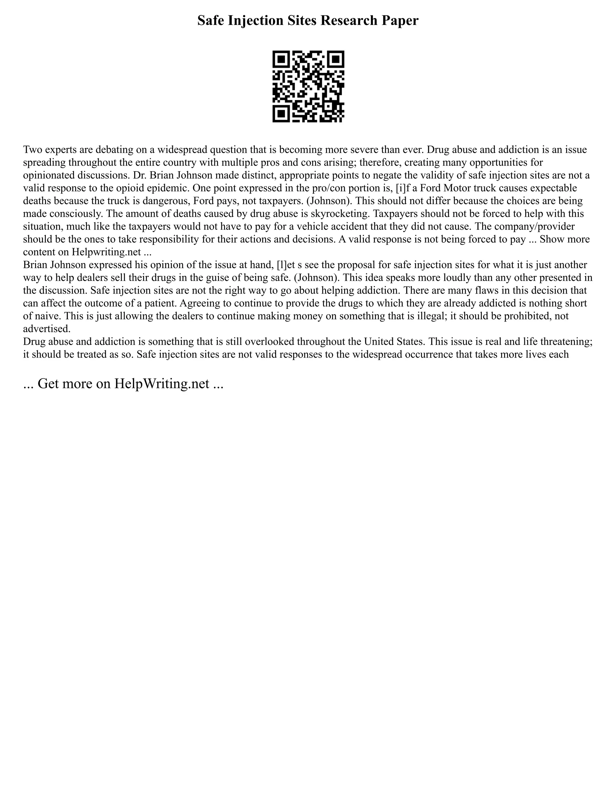 Safe Injection Sites Research Paper
Two experts are debating on a widespread question that is becoming more severe than ever. Drug abuse and addiction is an issue
spreading throughout the entire country with multiple pros and cons arising; therefore, creating many opportunities for
opinionated discussions. Dr. Brian Johnson made distinct, appropriate points to negate the validity of safe injection sites are not a
valid response to the opioid epidemic. One point expressed in the pro/con portion is, [i]f a Ford Motor truck causes expectable
deaths because the truck is dangerous, Ford pays, not taxpayers. (Johnson). This should not differ because the choices are being
made consciously. The amount of deaths caused by drug abuse is skyrocketing. Taxpayers should not be forced to help with this
situation, much like the taxpayers would not have to pay for a vehicle accident that they did not cause. The company/provider
should be the ones to take responsibility for their actions and decisions. A valid response is not being forced to pay ... Show more
content on Helpwriting.net ...
Brian Johnson expressed his opinion of the issue at hand, [l]et s see the proposal for safe injection sites for what it is just another
way to help dealers sell their drugs in the guise of being safe. (Johnson). This idea speaks more loudly than any other presented in
the discussion. Safe injection sites are not the right way to go about helping addiction. There are many flaws in this decision that
can affect the outcome of a patient. Agreeing to continue to provide the drugs to which they are already addicted is nothing short
of naive. This is just allowing the dealers to continue making money on something that is illegal; it should be prohibited, not
advertised.
Drug abuse and addiction is something that is still overlooked throughout the United States. This issue is real and life threatening;
it should be treated as so. Safe injection sites are not valid responses to the widespread occurrence that takes more lives each
... Get more on HelpWriting.net ...
 