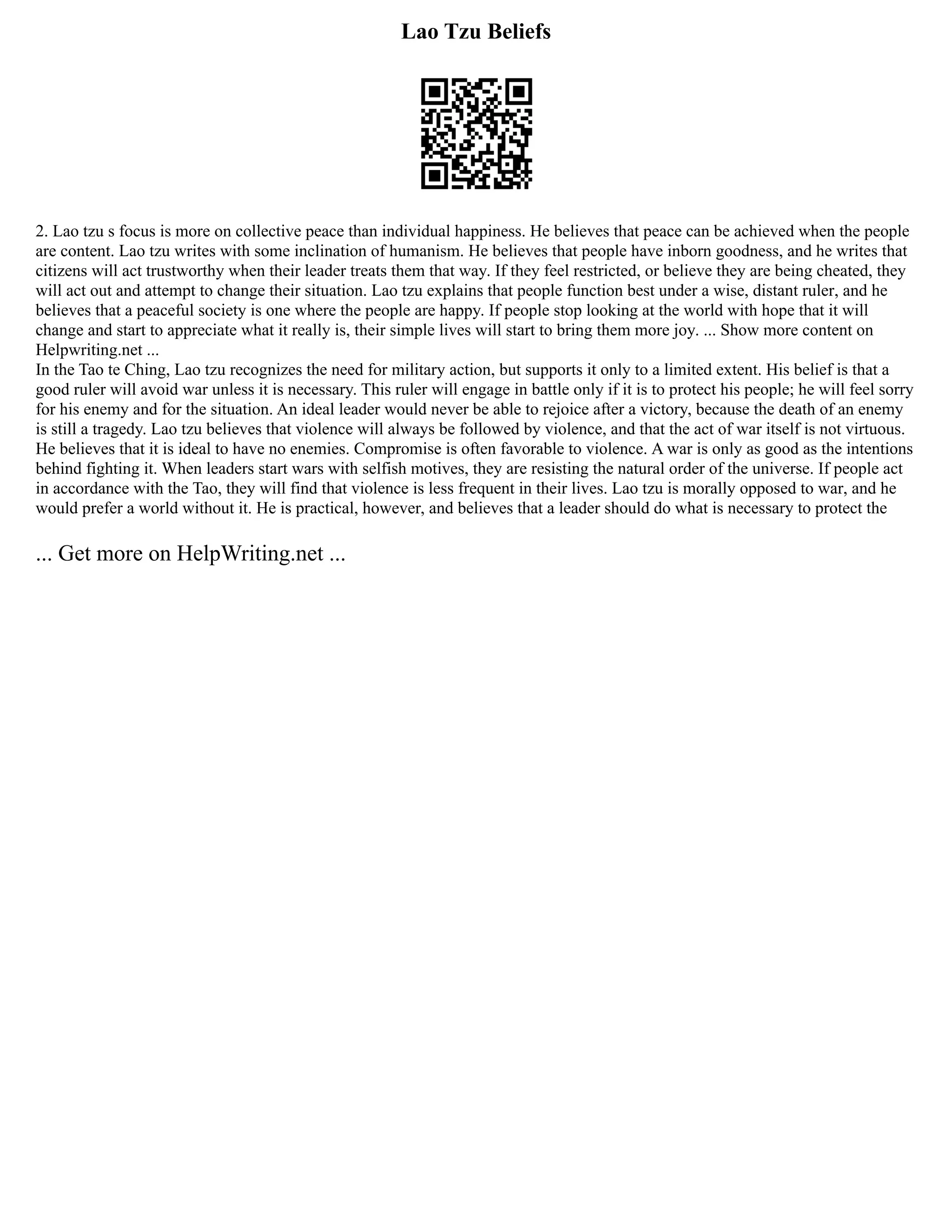Lao Tzu Beliefs
2. Lao tzu s focus is more on collective peace than individual happiness. He believes that peace can be achieved when the people
are content. Lao tzu writes with some inclination of humanism. He believes that people have inborn goodness, and he writes that
citizens will act trustworthy when their leader treats them that way. If they feel restricted, or believe they are being cheated, they
will act out and attempt to change their situation. Lao tzu explains that people function best under a wise, distant ruler, and he
believes that a peaceful society is one where the people are happy. If people stop looking at the world with hope that it will
change and start to appreciate what it really is, their simple lives will start to bring them more joy. ... Show more content on
Helpwriting.net ...
In the Tao te Ching, Lao tzu recognizes the need for military action, but supports it only to a limited extent. His belief is that a
good ruler will avoid war unless it is necessary. This ruler will engage in battle only if it is to protect his people; he will feel sorry
for his enemy and for the situation. An ideal leader would never be able to rejoice after a victory, because the death of an enemy
is still a tragedy. Lao tzu believes that violence will always be followed by violence, and that the act of war itself is not virtuous.
He believes that it is ideal to have no enemies. Compromise is often favorable to violence. A war is only as good as the intentions
behind fighting it. When leaders start wars with selfish motives, they are resisting the natural order of the universe. If people act
in accordance with the Tao, they will find that violence is less frequent in their lives. Lao tzu is morally opposed to war, and he
would prefer a world without it. He is practical, however, and believes that a leader should do what is necessary to protect the
... Get more on HelpWriting.net ...
 