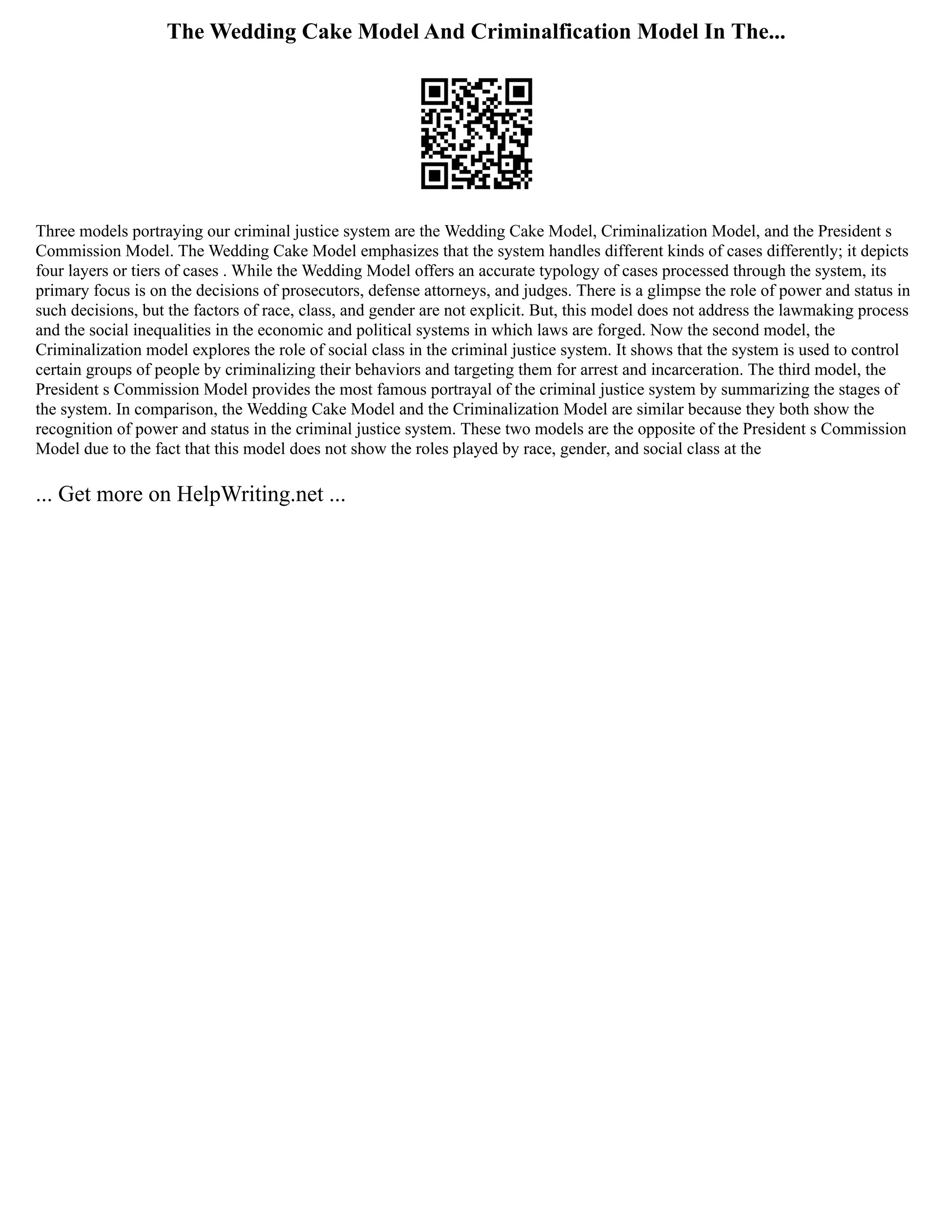 The Wedding Cake Model And Criminalfication Model In The...
Three models portraying our criminal justice system are the Wedding Cake Model, Criminalization Model, and the President s
Commission Model. The Wedding Cake Model emphasizes that the system handles different kinds of cases differently; it depicts
four layers or tiers of cases . While the Wedding Model offers an accurate typology of cases processed through the system, its
primary focus is on the decisions of prosecutors, defense attorneys, and judges. There is a glimpse the role of power and status in
such decisions, but the factors of race, class, and gender are not explicit. But, this model does not address the lawmaking process
and the social inequalities in the economic and political systems in which laws are forged. Now the second model, the
Criminalization model explores the role of social class in the criminal justice system. It shows that the system is used to control
certain groups of people by criminalizing their behaviors and targeting them for arrest and incarceration. The third model, the
President s Commission Model provides the most famous portrayal of the criminal justice system by summarizing the stages of
the system. In comparison, the Wedding Cake Model and the Criminalization Model are similar because they both show the
recognition of power and status in the criminal justice system. These two models are the opposite of the President s Commission
Model due to the fact that this model does not show the roles played by race, gender, and social class at the
... Get more on HelpWriting.net ...
 