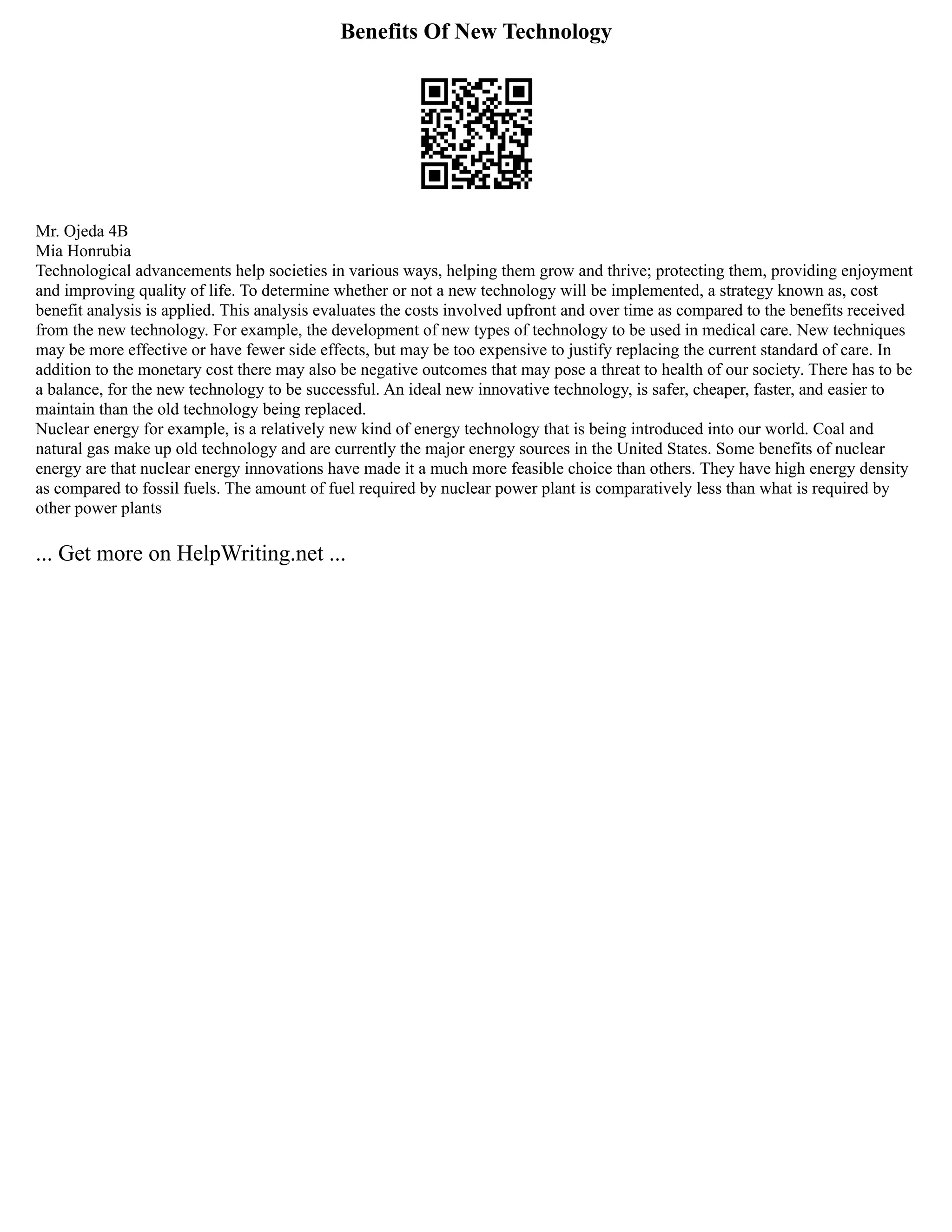 Benefits Of New Technology
Mr. Ojeda 4B
Mia Honrubia
Technological advancements help societies in various ways, helping them grow and thrive; protecting them, providing enjoyment
and improving quality of life. To determine whether or not a new technology will be implemented, a strategy known as, cost
benefit analysis is applied. This analysis evaluates the costs involved upfront and over time as compared to the benefits received
from the new technology. For example, the development of new types of technology to be used in medical care. New techniques
may be more effective or have fewer side effects, but may be too expensive to justify replacing the current standard of care. In
addition to the monetary cost there may also be negative outcomes that may pose a threat to health of our society. There has to be
a balance, for the new technology to be successful. An ideal new innovative technology, is safer, cheaper, faster, and easier to
maintain than the old technology being replaced.
Nuclear energy for example, is a relatively new kind of energy technology that is being introduced into our world. Coal and
natural gas make up old technology and are currently the major energy sources in the United States. Some benefits of nuclear
energy are that nuclear energy innovations have made it a much more feasible choice than others. They have high energy density
as compared to fossil fuels. The amount of fuel required by nuclear power plant is comparatively less than what is required by
other power plants
... Get more on HelpWriting.net ...
 