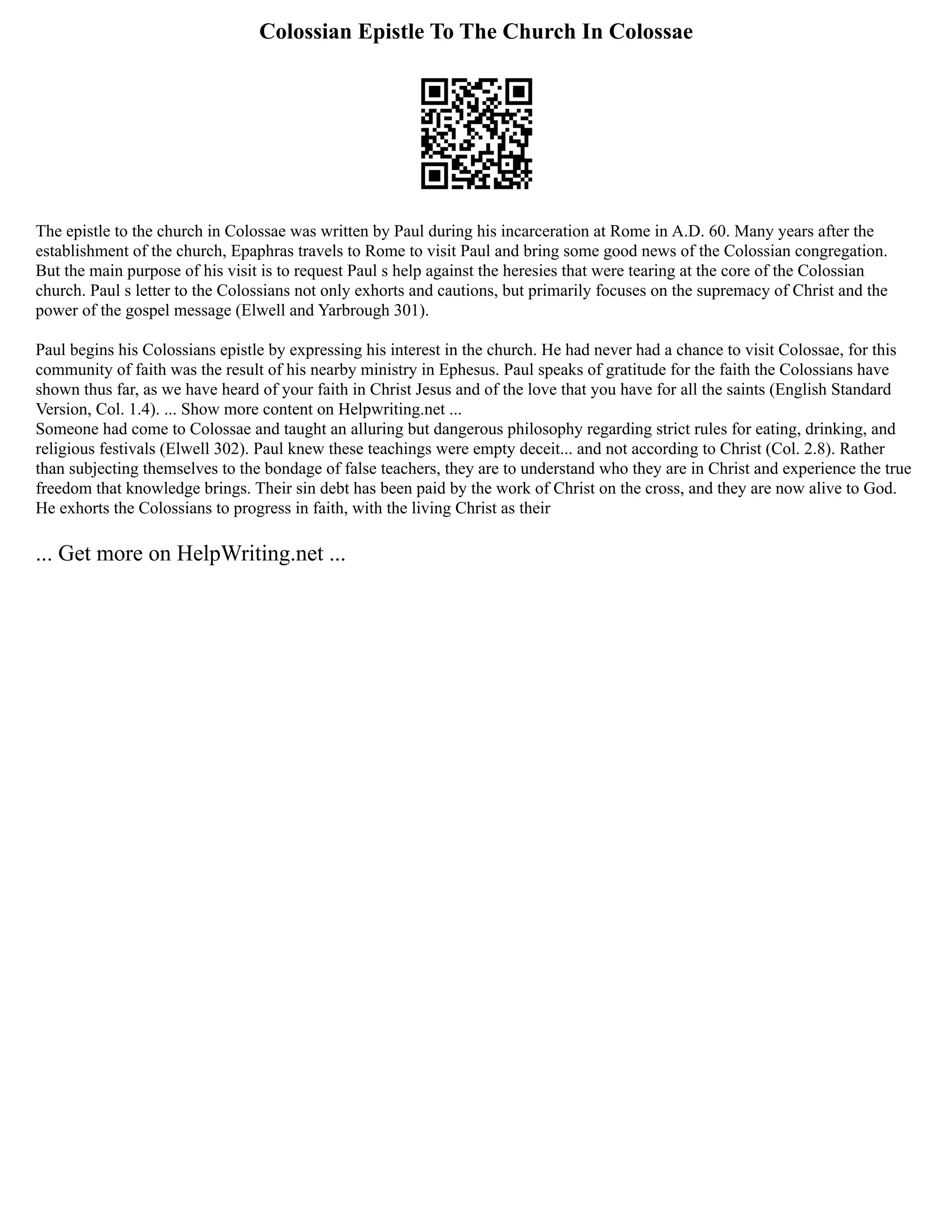 Colossian Epistle To The Church In Colossae
The epistle to the church in Colossae was written by Paul during his incarceration at Rome in A.D. 60. Many years after the
establishment of the church, Epaphras travels to Rome to visit Paul and bring some good news of the Colossian congregation.
But the main purpose of his visit is to request Paul s help against the heresies that were tearing at the core of the Colossian
church. Paul s letter to the Colossians not only exhorts and cautions, but primarily focuses on the supremacy of Christ and the
power of the gospel message (Elwell and Yarbrough 301).
Paul begins his Colossians epistle by expressing his interest in the church. He had never had a chance to visit Colossae, for this
community of faith was the result of his nearby ministry in Ephesus. Paul speaks of gratitude for the faith the Colossians have
shown thus far, as we have heard of your faith in Christ Jesus and of the love that you have for all the saints (English Standard
Version, Col. 1.4). ... Show more content on Helpwriting.net ...
Someone had come to Colossae and taught an alluring but dangerous philosophy regarding strict rules for eating, drinking, and
religious festivals (Elwell 302). Paul knew these teachings were empty deceit... and not according to Christ (Col. 2.8). Rather
than subjecting themselves to the bondage of false teachers, they are to understand who they are in Christ and experience the true
freedom that knowledge brings. Their sin debt has been paid by the work of Christ on the cross, and they are now alive to God.
He exhorts the Colossians to progress in faith, with the living Christ as their
... Get more on HelpWriting.net ...
 