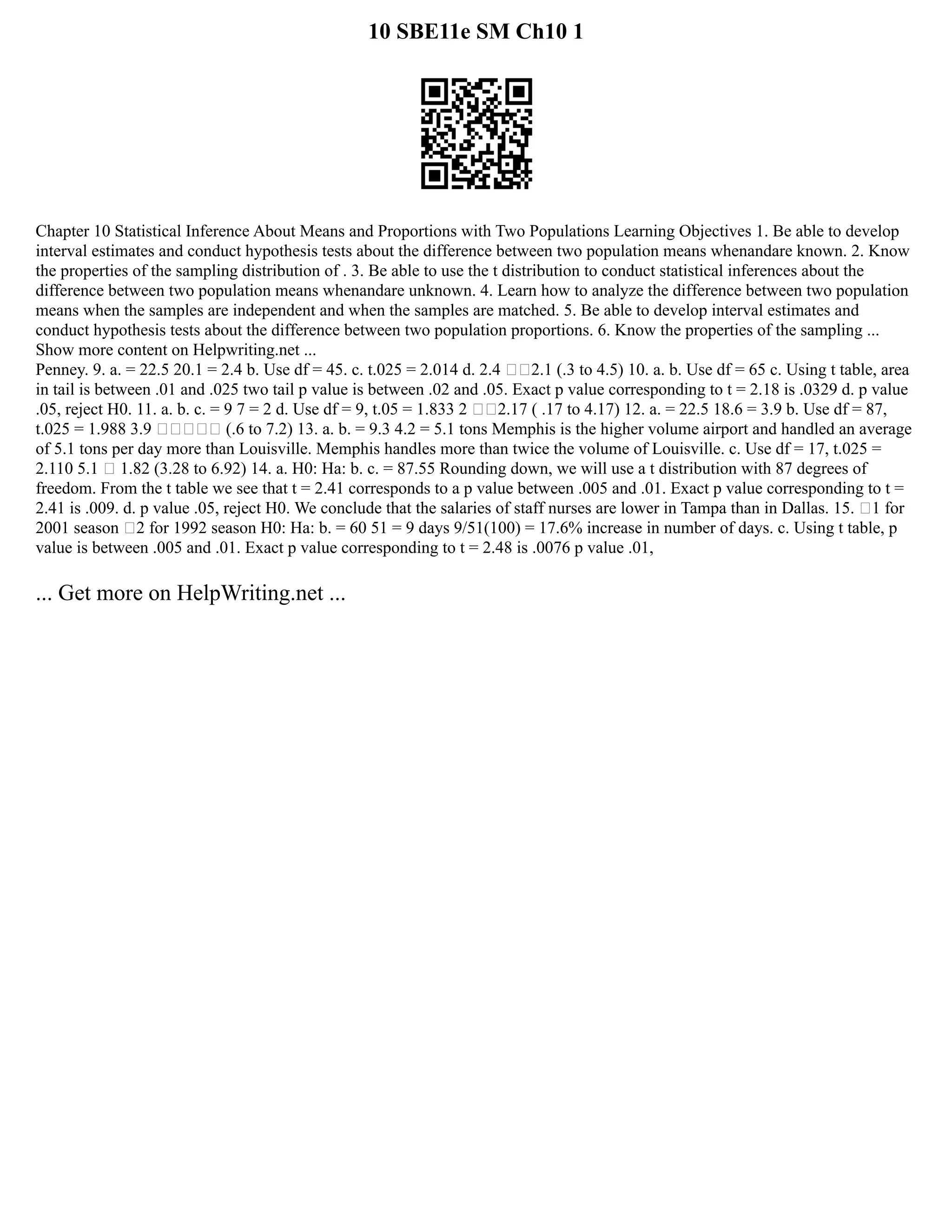 10 SBE11e SM Ch10 1
Chapter 10 Statistical Inference About Means and Proportions with Two Populations Learning Objectives 1. Be able to develop
interval estimates and conduct hypothesis tests about the difference between two population means whenandare known. 2. Know
the properties of the sampling distribution of . 3. Be able to use the t distribution to conduct statistical inferences about the
difference between two population means whenandare unknown. 4. Learn how to analyze the difference between two population
means when the samples are independent and when the samples are matched. 5. Be able to develop interval estimates and
conduct hypothesis tests about the difference between two population proportions. 6. Know the properties of the sampling ...
Show more content on Helpwriting.net ...
Penney. 9. a. = 22.5 20.1 = 2.4 b. Use df = 45. c. t.025 = 2.014 d. 2.4 2.1 (.3 to 4.5) 10. a. b. Use df = 65 c. Using t table, area
in tail is between .01 and .025 two tail p value is between .02 and .05. Exact p value corresponding to t = 2.18 is .0329 d. p value
.05, reject H0. 11. a. b. c. = 9 7 = 2 d. Use df = 9, t.05 = 1.833 2 2.17 ( .17 to 4.17) 12. a. = 22.5 18.6 = 3.9 b. Use df = 87,
t.025 = 1.988 3.9  (.6 to 7.2) 13. a. b. = 9.3 4.2 = 5.1 tons Memphis is the higher volume airport and handled an average
of 5.1 tons per day more than Louisville. Memphis handles more than twice the volume of Louisville. c. Use df = 17, t.025 =
2.110 5.1  1.82 (3.28 to 6.92) 14. a. H0: Ha: b. c. = 87.55 Rounding down, we will use a t distribution with 87 degrees of
freedom. From the t table we see that t = 2.41 corresponds to a p value between .005 and .01. Exact p value corresponding to t =
2.41 is .009. d. p value .05, reject H0. We conclude that the salaries of staff nurses are lower in Tampa than in Dallas. 15. 1 for
2001 season 2 for 1992 season H0: Ha: b. = 60 51 = 9 days 9/51(100) = 17.6% increase in number of days. c. Using t table, p
value is between .005 and .01. Exact p value corresponding to t = 2.48 is .0076 p value .01,
... Get more on HelpWriting.net ...
 