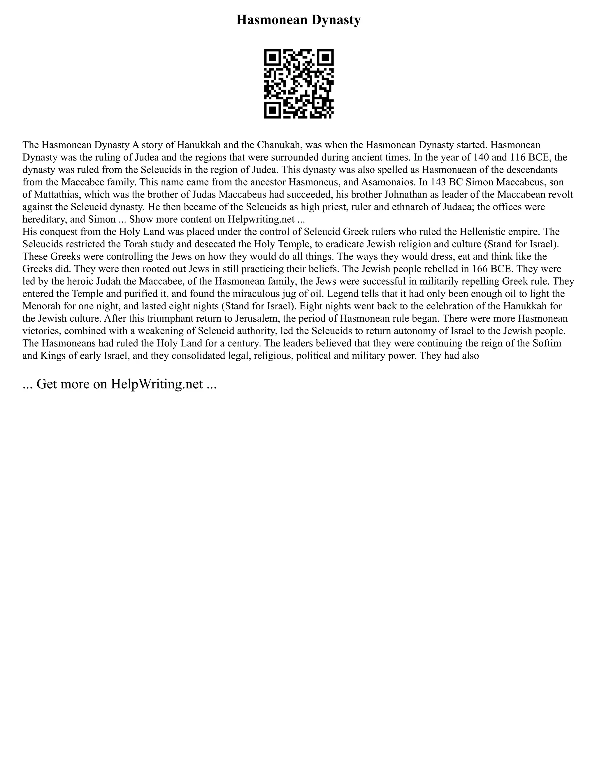 Hasmonean Dynasty
The Hasmonean Dynasty A story of Hanukkah and the Chanukah, was when the Hasmonean Dynasty started. Hasmonean
Dynasty was the ruling of Judea and the regions that were surrounded during ancient times. In the year of 140 and 116 BCE, the
dynasty was ruled from the Seleucids in the region of Judea. This dynasty was also spelled as Hasmonaean of the descendants
from the Maccabee family. This name came from the ancestor Hasmoneus, and Asamonaios. In 143 BC Simon Maccabeus, son
of Mattathias, which was the brother of Judas Maccabeus had succeeded, his brother Johnathan as leader of the Maccabean revolt
against the Seleucid dynasty. He then became of the Seleucids as high priest, ruler and ethnarch of Judaea; the offices were
hereditary, and Simon ... Show more content on Helpwriting.net ...
His conquest from the Holy Land was placed under the control of Seleucid Greek rulers who ruled the Hellenistic empire. The
Seleucids restricted the Torah study and desecated the Holy Temple, to eradicate Jewish religion and culture (Stand for Israel).
These Greeks were controlling the Jews on how they would do all things. The ways they would dress, eat and think like the
Greeks did. They were then rooted out Jews in still practicing their beliefs. The Jewish people rebelled in 166 BCE. They were
led by the heroic Judah the Maccabee, of the Hasmonean family, the Jews were successful in militarily repelling Greek rule. They
entered the Temple and purified it, and found the miraculous jug of oil. Legend tells that it had only been enough oil to light the
Menorah for one night, and lasted eight nights (Stand for Israel). Eight nights went back to the celebration of the Hanukkah for
the Jewish culture. After this triumphant return to Jerusalem, the period of Hasmonean rule began. There were more Hasmonean
victories, combined with a weakening of Seleucid authority, led the Seleucids to return autonomy of Israel to the Jewish people.
The Hasmoneans had ruled the Holy Land for a century. The leaders believed that they were continuing the reign of the Softim
and Kings of early Israel, and they consolidated legal, religious, political and military power. They had also
... Get more on HelpWriting.net ...
 