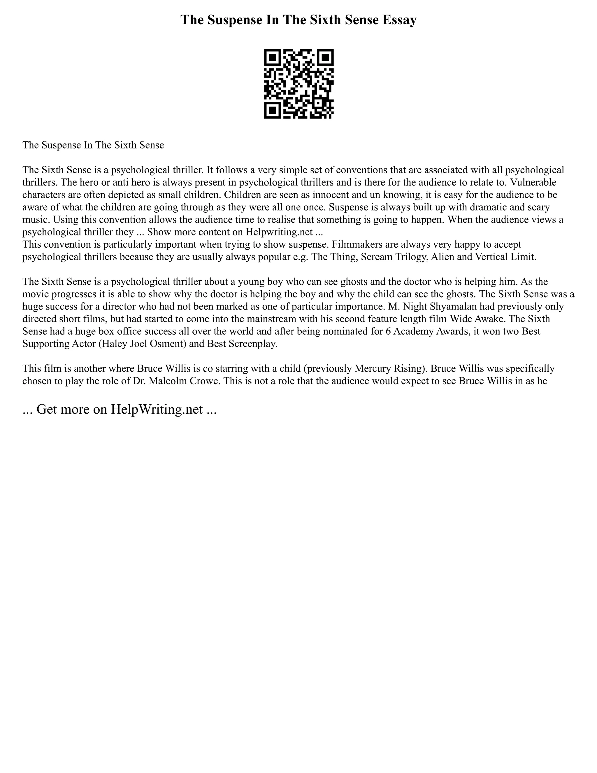The Suspense In The Sixth Sense Essay
The Suspense In The Sixth Sense
The Sixth Sense is a psychological thriller. It follows a very simple set of conventions that are associated with all psychological
thrillers. The hero or anti hero is always present in psychological thrillers and is there for the audience to relate to. Vulnerable
characters are often depicted as small children. Children are seen as innocent and un knowing, it is easy for the audience to be
aware of what the children are going through as they were all one once. Suspense is always built up with dramatic and scary
music. Using this convention allows the audience time to realise that something is going to happen. When the audience views a
psychological thriller they ... Show more content on Helpwriting.net ...
This convention is particularly important when trying to show suspense. Filmmakers are always very happy to accept
psychological thrillers because they are usually always popular e.g. The Thing, Scream Trilogy, Alien and Vertical Limit.
The Sixth Sense is a psychological thriller about a young boy who can see ghosts and the doctor who is helping him. As the
movie progresses it is able to show why the doctor is helping the boy and why the child can see the ghosts. The Sixth Sense was a
huge success for a director who had not been marked as one of particular importance. M. Night Shyamalan had previously only
directed short films, but had started to come into the mainstream with his second feature length film Wide Awake. The Sixth
Sense had a huge box office success all over the world and after being nominated for 6 Academy Awards, it won two Best
Supporting Actor (Haley Joel Osment) and Best Screenplay.
This film is another where Bruce Willis is co starring with a child (previously Mercury Rising). Bruce Willis was specifically
chosen to play the role of Dr. Malcolm Crowe. This is not a role that the audience would expect to see Bruce Willis in as he
... Get more on HelpWriting.net ...
 