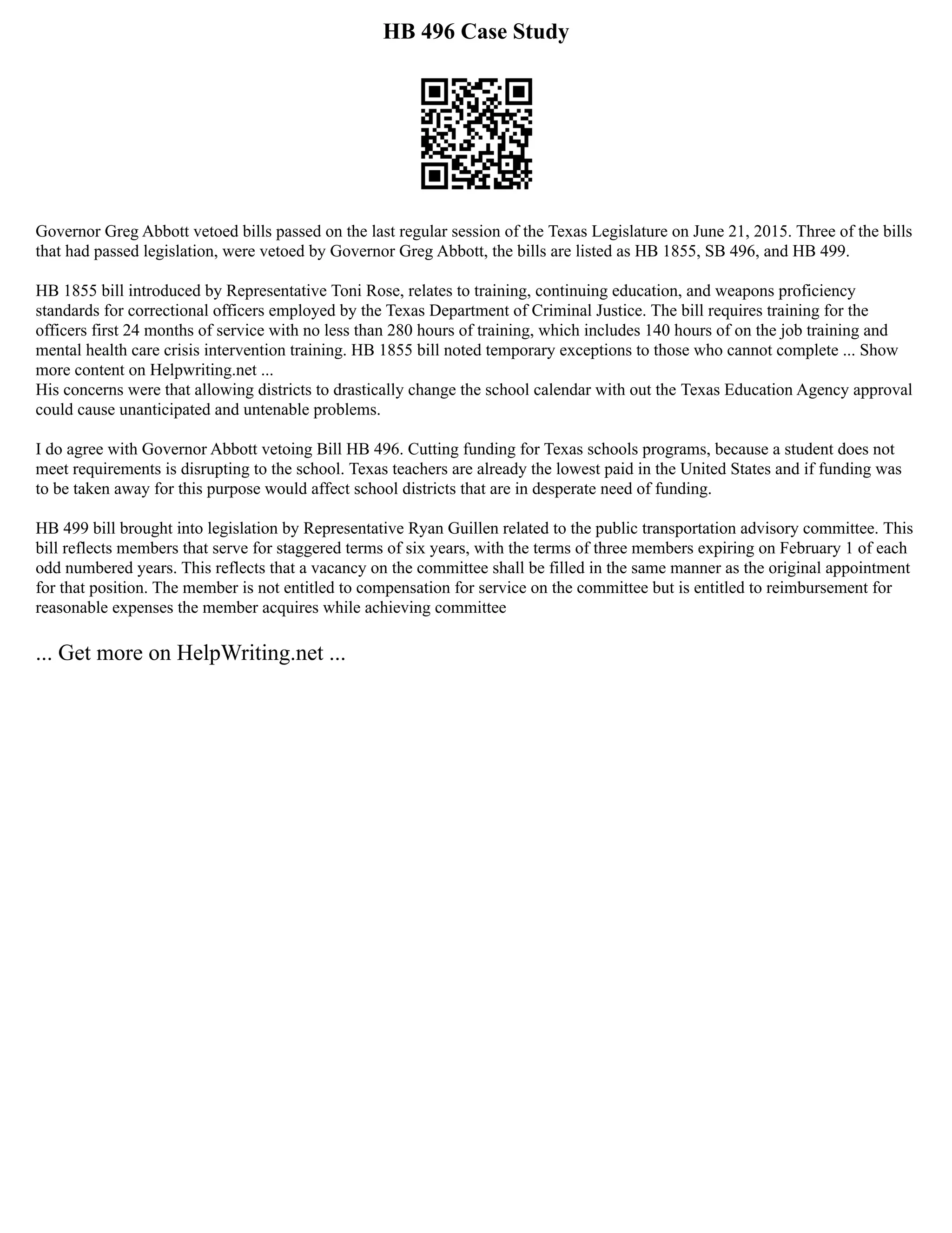 HB 496 Case Study
Governor Greg Abbott vetoed bills passed on the last regular session of the Texas Legislature on June 21, 2015. Three of the bills
that had passed legislation, were vetoed by Governor Greg Abbott, the bills are listed as HB 1855, SB 496, and HB 499.
HB 1855 bill introduced by Representative Toni Rose, relates to training, continuing education, and weapons proficiency
standards for correctional officers employed by the Texas Department of Criminal Justice. The bill requires training for the
officers first 24 months of service with no less than 280 hours of training, which includes 140 hours of on the job training and
mental health care crisis intervention training. HB 1855 bill noted temporary exceptions to those who cannot complete ... Show
more content on Helpwriting.net ...
His concerns were that allowing districts to drastically change the school calendar with out the Texas Education Agency approval
could cause unanticipated and untenable problems.
I do agree with Governor Abbott vetoing Bill HB 496. Cutting funding for Texas schools programs, because a student does not
meet requirements is disrupting to the school. Texas teachers are already the lowest paid in the United States and if funding was
to be taken away for this purpose would affect school districts that are in desperate need of funding.
HB 499 bill brought into legislation by Representative Ryan Guillen related to the public transportation advisory committee. This
bill reflects members that serve for staggered terms of six years, with the terms of three members expiring on February 1 of each
odd numbered years. This reflects that a vacancy on the committee shall be filled in the same manner as the original appointment
for that position. The member is not entitled to compensation for service on the committee but is entitled to reimbursement for
reasonable expenses the member acquires while achieving committee
... Get more on HelpWriting.net ...
 