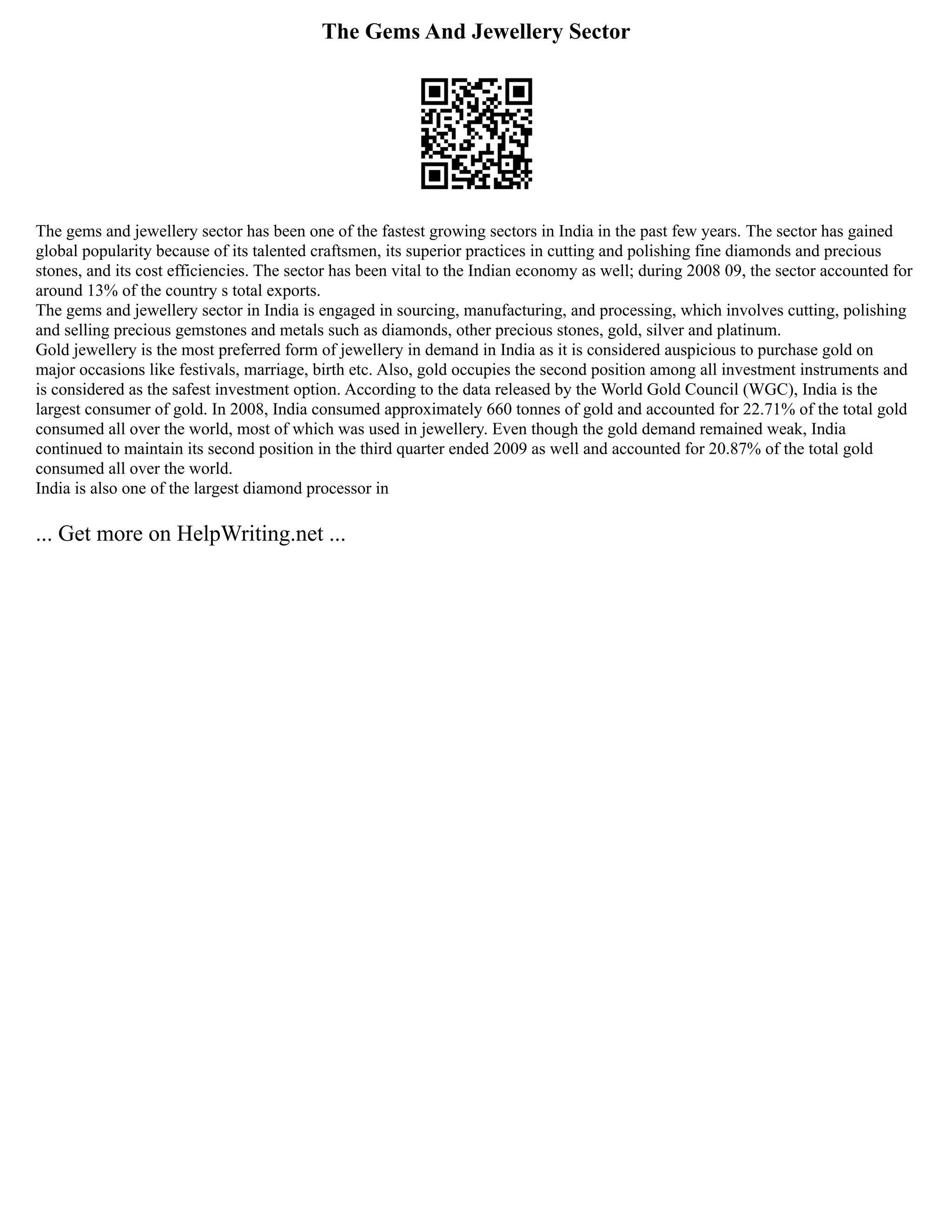 The Gems And Jewellery Sector
The gems and jewellery sector has been one of the fastest growing sectors in India in the past few years. The sector has gained
global popularity because of its talented craftsmen, its superior practices in cutting and polishing fine diamonds and precious
stones, and its cost efficiencies. The sector has been vital to the Indian economy as well; during 2008 09, the sector accounted for
around 13% of the country s total exports.
The gems and jewellery sector in India is engaged in sourcing, manufacturing, and processing, which involves cutting, polishing
and selling precious gemstones and metals such as diamonds, other precious stones, gold, silver and platinum.
Gold jewellery is the most preferred form of jewellery in demand in India as it is considered auspicious to purchase gold on
major occasions like festivals, marriage, birth etc. Also, gold occupies the second position among all investment instruments and
is considered as the safest investment option. According to the data released by the World Gold Council (WGC), India is the
largest consumer of gold. In 2008, India consumed approximately 660 tonnes of gold and accounted for 22.71% of the total gold
consumed all over the world, most of which was used in jewellery. Even though the gold demand remained weak, India
continued to maintain its second position in the third quarter ended 2009 as well and accounted for 20.87% of the total gold
consumed all over the world.
India is also one of the largest diamond processor in
... Get more on HelpWriting.net ...
 