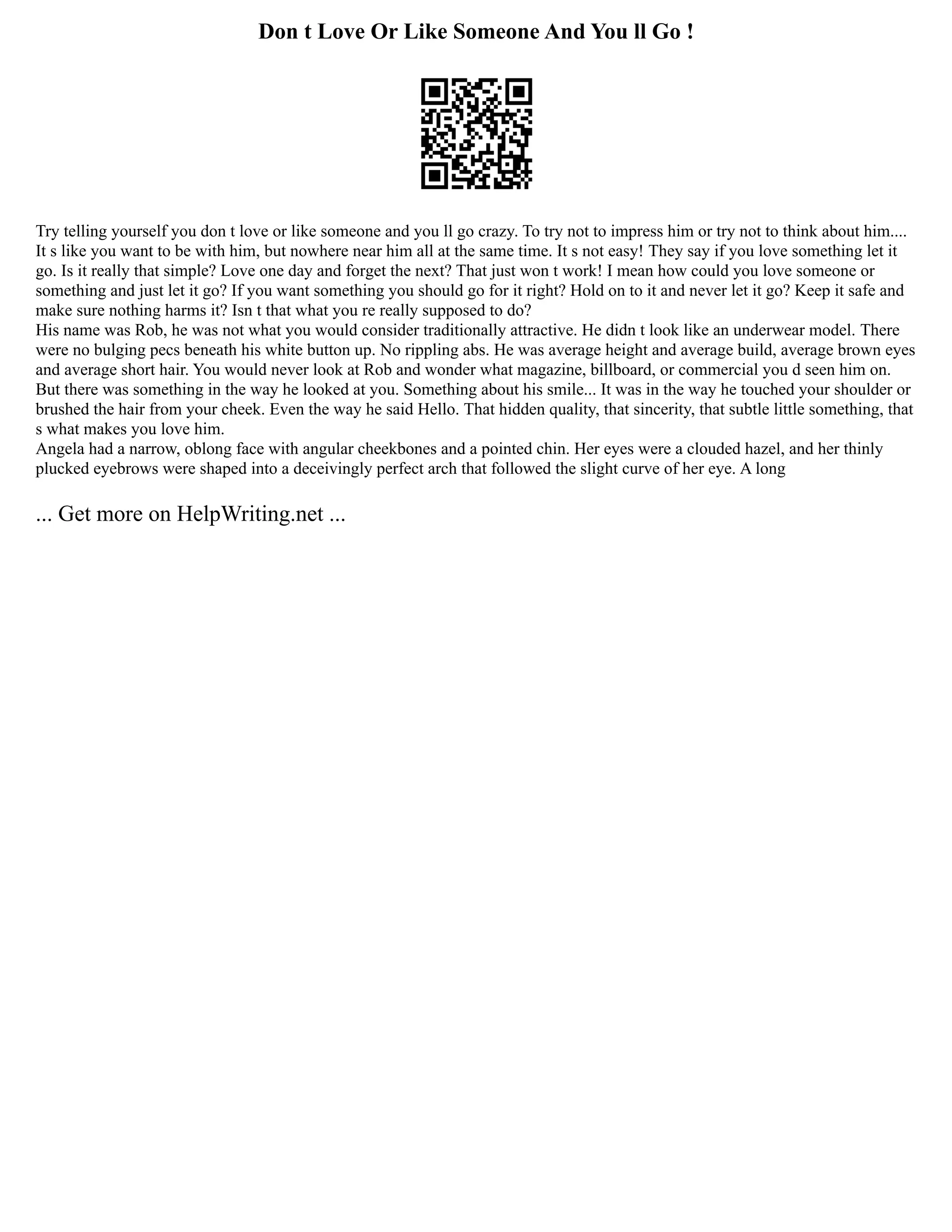 Don t Love Or Like Someone And You ll Go !
Try telling yourself you don t love or like someone and you ll go crazy. To try not to impress him or try not to think about him....
It s like you want to be with him, but nowhere near him all at the same time. It s not easy! They say if you love something let it
go. Is it really that simple? Love one day and forget the next? That just won t work! I mean how could you love someone or
something and just let it go? If you want something you should go for it right? Hold on to it and never let it go? Keep it safe and
make sure nothing harms it? Isn t that what you re really supposed to do?
His name was Rob, he was not what you would consider traditionally attractive. He didn t look like an underwear model. There
were no bulging pecs beneath his white button up. No rippling abs. He was average height and average build, average brown eyes
and average short hair. You would never look at Rob and wonder what magazine, billboard, or commercial you d seen him on.
But there was something in the way he looked at you. Something about his smile... It was in the way he touched your shoulder or
brushed the hair from your cheek. Even the way he said Hello. That hidden quality, that sincerity, that subtle little something, that
s what makes you love him.
Angela had a narrow, oblong face with angular cheekbones and a pointed chin. Her eyes were a clouded hazel, and her thinly
plucked eyebrows were shaped into a deceivingly perfect arch that followed the slight curve of her eye. A long
... Get more on HelpWriting.net ...
 