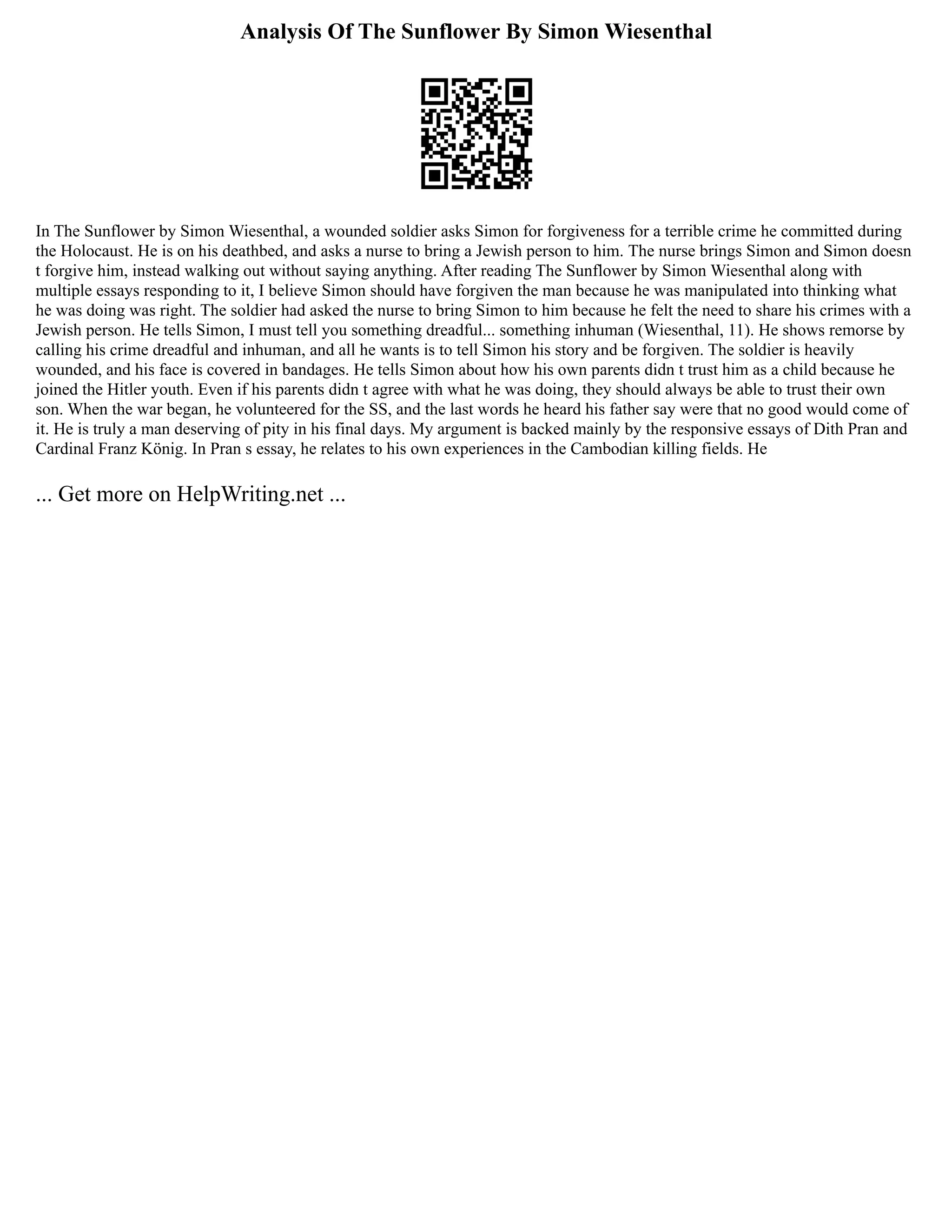 Analysis Of The Sunflower By Simon Wiesenthal
In The Sunflower by Simon Wiesenthal, a wounded soldier asks Simon for forgiveness for a terrible crime he committed during
the Holocaust. He is on his deathbed, and asks a nurse to bring a Jewish person to him. The nurse brings Simon and Simon doesn
t forgive him, instead walking out without saying anything. After reading The Sunflower by Simon Wiesenthal along with
multiple essays responding to it, I believe Simon should have forgiven the man because he was manipulated into thinking what
he was doing was right. The soldier had asked the nurse to bring Simon to him because he felt the need to share his crimes with a
Jewish person. He tells Simon, I must tell you something dreadful... something inhuman (Wiesenthal, 11). He shows remorse by
calling his crime dreadful and inhuman, and all he wants is to tell Simon his story and be forgiven. The soldier is heavily
wounded, and his face is covered in bandages. He tells Simon about how his own parents didn t trust him as a child because he
joined the Hitler youth. Even if his parents didn t agree with what he was doing, they should always be able to trust their own
son. When the war began, he volunteered for the SS, and the last words he heard his father say were that no good would come of
it. He is truly a man deserving of pity in his final days. My argument is backed mainly by the responsive essays of Dith Pran and
Cardinal Franz König. In Pran s essay, he relates to his own experiences in the Cambodian killing fields. He
... Get more on HelpWriting.net ...
 