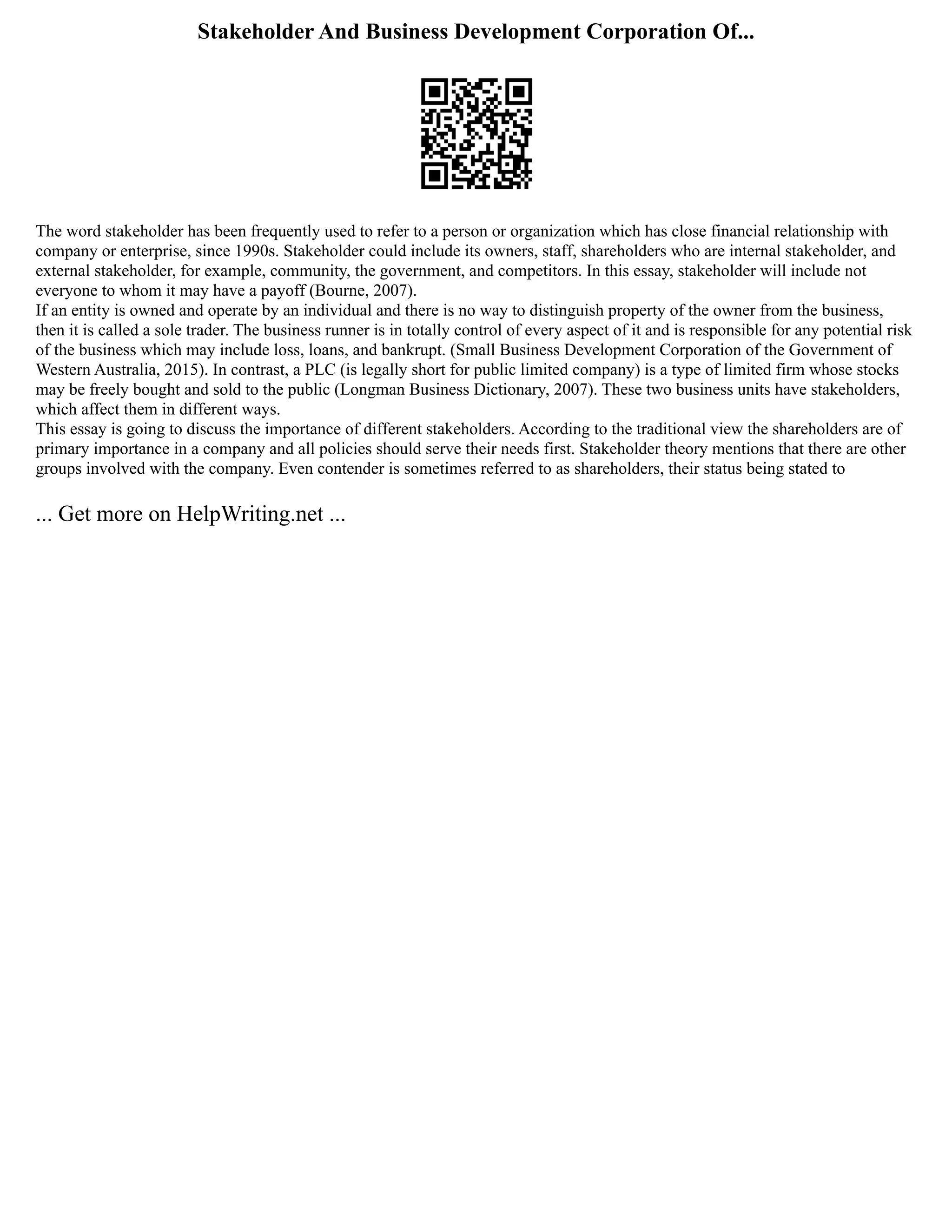 Stakeholder And Business Development Corporation Of...
The word stakeholder has been frequently used to refer to a person or organization which has close financial relationship with
company or enterprise, since 1990s. Stakeholder could include its owners, staff, shareholders who are internal stakeholder, and
external stakeholder, for example, community, the government, and competitors. In this essay, stakeholder will include not
everyone to whom it may have a payoff (Bourne, 2007).
If an entity is owned and operate by an individual and there is no way to distinguish property of the owner from the business,
then it is called a sole trader. The business runner is in totally control of every aspect of it and is responsible for any potential risk
of the business which may include loss, loans, and bankrupt. (Small Business Development Corporation of the Government of
Western Australia, 2015). In contrast, a PLC (is legally short for public limited company) is a type of limited firm whose stocks
may be freely bought and sold to the public (Longman Business Dictionary, 2007). These two business units have stakeholders,
which affect them in different ways.
This essay is going to discuss the importance of different stakeholders. According to the traditional view the shareholders are of
primary importance in a company and all policies should serve their needs first. Stakeholder theory mentions that there are other
groups involved with the company. Even contender is sometimes referred to as shareholders, their status being stated to
... Get more on HelpWriting.net ...
 