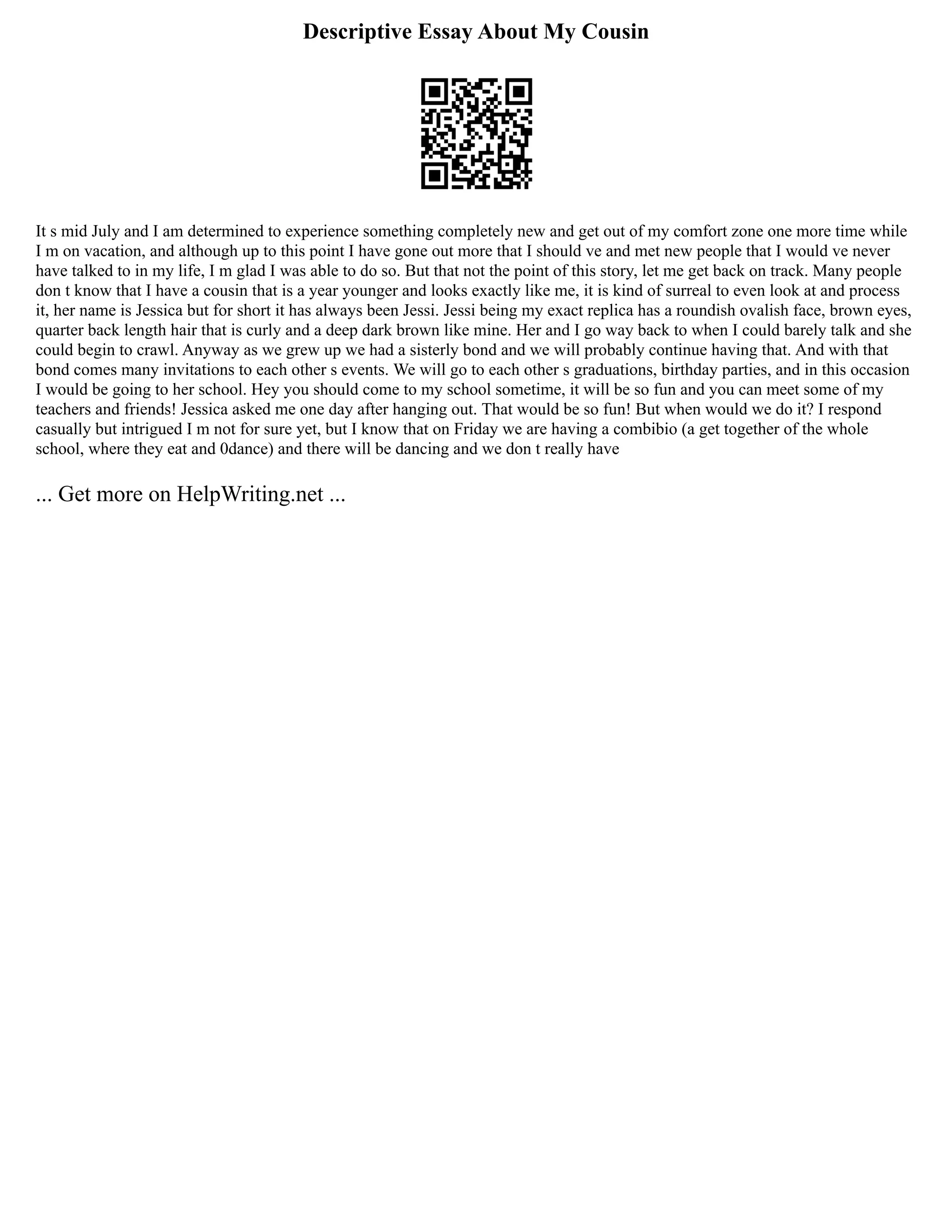 Descriptive Essay About My Cousin
It s mid July and I am determined to experience something completely new and get out of my comfort zone one more time while
I m on vacation, and although up to this point I have gone out more that I should ve and met new people that I would ve never
have talked to in my life, I m glad I was able to do so. But that not the point of this story, let me get back on track. Many people
don t know that I have a cousin that is a year younger and looks exactly like me, it is kind of surreal to even look at and process
it, her name is Jessica but for short it has always been Jessi. Jessi being my exact replica has a roundish ovalish face, brown eyes,
quarter back length hair that is curly and a deep dark brown like mine. Her and I go way back to when I could barely talk and she
could begin to crawl. Anyway as we grew up we had a sisterly bond and we will probably continue having that. And with that
bond comes many invitations to each other s events. We will go to each other s graduations, birthday parties, and in this occasion
I would be going to her school. Hey you should come to my school sometime, it will be so fun and you can meet some of my
teachers and friends! Jessica asked me one day after hanging out. That would be so fun! But when would we do it? I respond
casually but intrigued I m not for sure yet, but I know that on Friday we are having a combibio (a get together of the whole
school, where they eat and 0dance) and there will be dancing and we don t really have
... Get more on HelpWriting.net ...
 