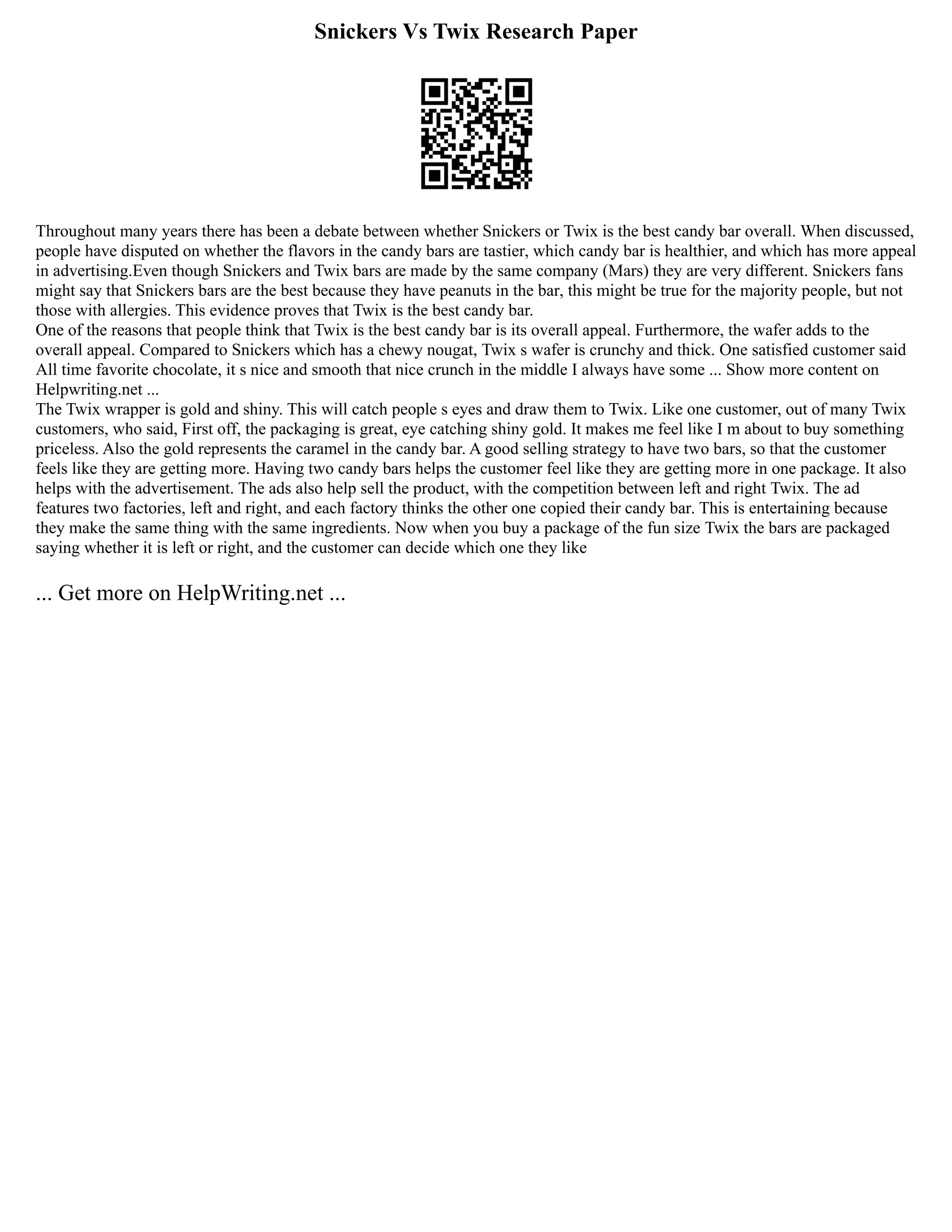 Snickers Vs Twix Research Paper
Throughout many years there has been a debate between whether Snickers or Twix is the best candy bar overall. When discussed,
people have disputed on whether the flavors in the candy bars are tastier, which candy bar is healthier, and which has more appeal
in advertising.Even though Snickers and Twix bars are made by the same company (Mars) they are very different. Snickers fans
might say that Snickers bars are the best because they have peanuts in the bar, this might be true for the majority people, but not
those with allergies. This evidence proves that Twix is the best candy bar.
One of the reasons that people think that Twix is the best candy bar is its overall appeal. Furthermore, the wafer adds to the
overall appeal. Compared to Snickers which has a chewy nougat, Twix s wafer is crunchy and thick. One satisfied customer said
All time favorite chocolate, it s nice and smooth that nice crunch in the middle I always have some ... Show more content on
Helpwriting.net ...
The Twix wrapper is gold and shiny. This will catch people s eyes and draw them to Twix. Like one customer, out of many Twix
customers, who said, First off, the packaging is great, eye catching shiny gold. It makes me feel like I m about to buy something
priceless. Also the gold represents the caramel in the candy bar. A good selling strategy to have two bars, so that the customer
feels like they are getting more. Having two candy bars helps the customer feel like they are getting more in one package. It also
helps with the advertisement. The ads also help sell the product, with the competition between left and right Twix. The ad
features two factories, left and right, and each factory thinks the other one copied their candy bar. This is entertaining because
they make the same thing with the same ingredients. Now when you buy a package of the fun size Twix the bars are packaged
saying whether it is left or right, and the customer can decide which one they like
... Get more on HelpWriting.net ...
 