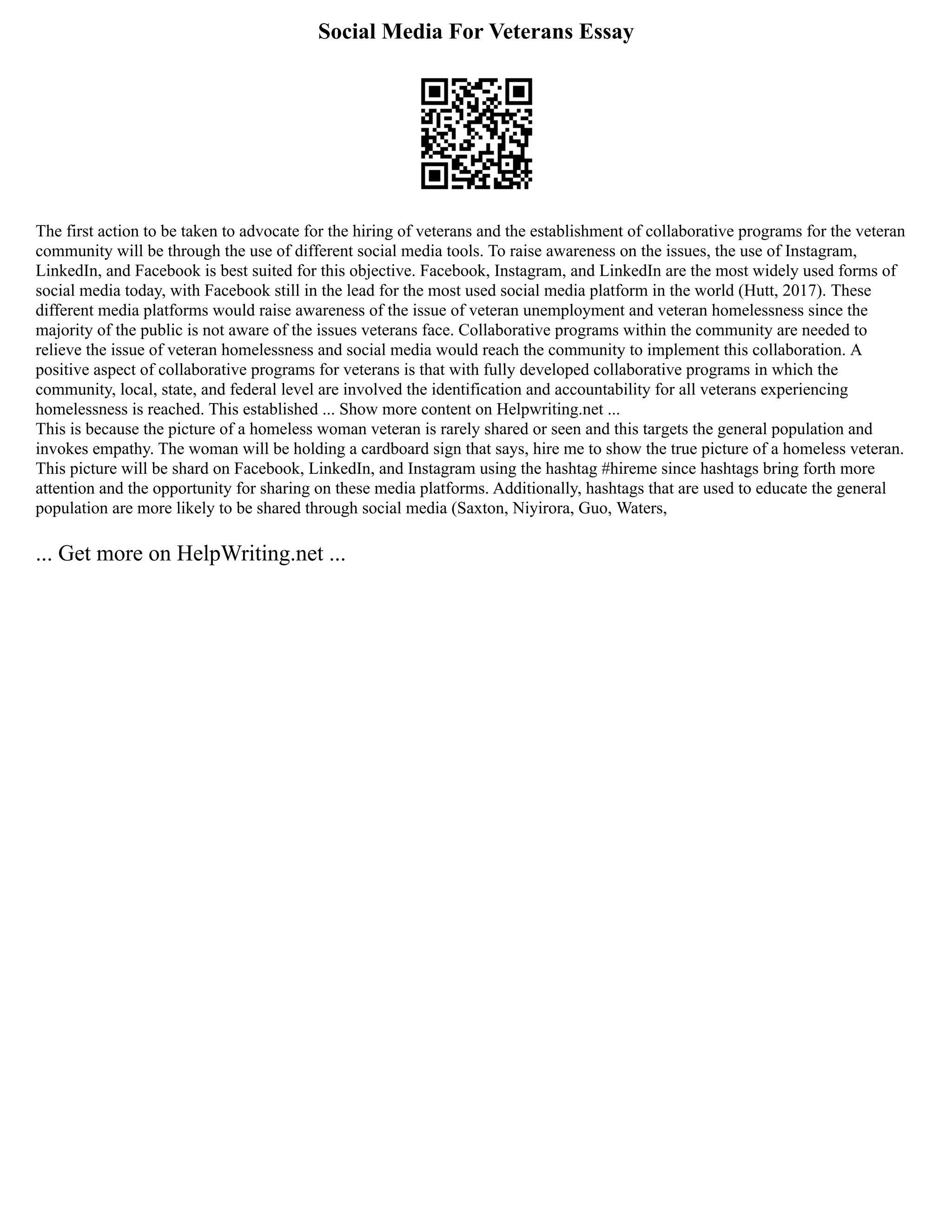 Social Media For Veterans Essay
The first action to be taken to advocate for the hiring of veterans and the establishment of collaborative programs for the veteran
community will be through the use of different social media tools. To raise awareness on the issues, the use of Instagram,
LinkedIn, and Facebook is best suited for this objective. Facebook, Instagram, and LinkedIn are the most widely used forms of
social media today, with Facebook still in the lead for the most used social media platform in the world (Hutt, 2017). These
different media platforms would raise awareness of the issue of veteran unemployment and veteran homelessness since the
majority of the public is not aware of the issues veterans face. Collaborative programs within the community are needed to
relieve the issue of veteran homelessness and social media would reach the community to implement this collaboration. A
positive aspect of collaborative programs for veterans is that with fully developed collaborative programs in which the
community, local, state, and federal level are involved the identification and accountability for all veterans experiencing
homelessness is reached. This established ... Show more content on Helpwriting.net ...
This is because the picture of a homeless woman veteran is rarely shared or seen and this targets the general population and
invokes empathy. The woman will be holding a cardboard sign that says, hire me to show the true picture of a homeless veteran.
This picture will be shard on Facebook, LinkedIn, and Instagram using the hashtag #hireme since hashtags bring forth more
attention and the opportunity for sharing on these media platforms. Additionally, hashtags that are used to educate the general
population are more likely to be shared through social media (Saxton, Niyirora, Guo, Waters,
... Get more on HelpWriting.net ...
 