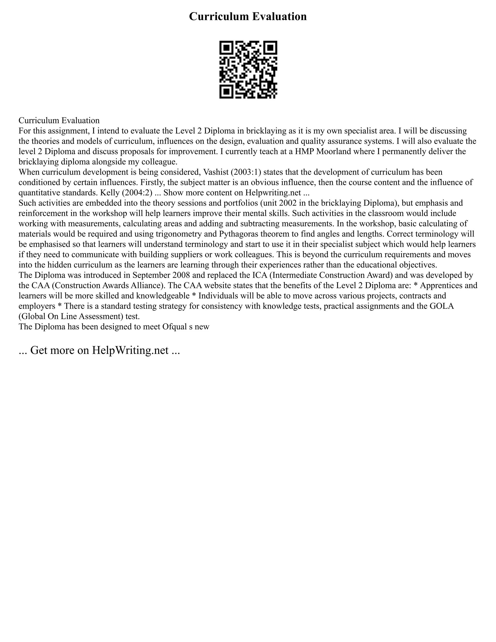 Curriculum Evaluation
Curriculum Evaluation
For this assignment, I intend to evaluate the Level 2 Diploma in bricklaying as it is my own specialist area. I will be discussing
the theories and models of curriculum, influences on the design, evaluation and quality assurance systems. I will also evaluate the
level 2 Diploma and discuss proposals for improvement. I currently teach at a HMP Moorland where I permanently deliver the
bricklaying diploma alongside my colleague.
When curriculum development is being considered, Vashist (2003:1) states that the development of curriculum has been
conditioned by certain influences. Firstly, the subject matter is an obvious influence, then the course content and the influence of
quantitative standards. Kelly (2004:2) ... Show more content on Helpwriting.net ...
Such activities are embedded into the theory sessions and portfolios (unit 2002 in the bricklaying Diploma), but emphasis and
reinforcement in the workshop will help learners improve their mental skills. Such activities in the classroom would include
working with measurements, calculating areas and adding and subtracting measurements. In the workshop, basic calculating of
materials would be required and using trigonometry and Pythagoras theorem to find angles and lengths. Correct terminology will
be emphasised so that learners will understand terminology and start to use it in their specialist subject which would help learners
if they need to communicate with building suppliers or work colleagues. This is beyond the curriculum requirements and moves
into the hidden curriculum as the learners are learning through their experiences rather than the educational objectives.
The Diploma was introduced in September 2008 and replaced the ICA (Intermediate Construction Award) and was developed by
the CAA (Construction Awards Alliance). The CAA website states that the benefits of the Level 2 Diploma are: * Apprentices and
learners will be more skilled and knowledgeable * Individuals will be able to move across various projects, contracts and
employers * There is a standard testing strategy for consistency with knowledge tests, practical assignments and the GOLA
(Global On Line Assessment) test.
The Diploma has been designed to meet Ofqual s new
... Get more on HelpWriting.net ...
 