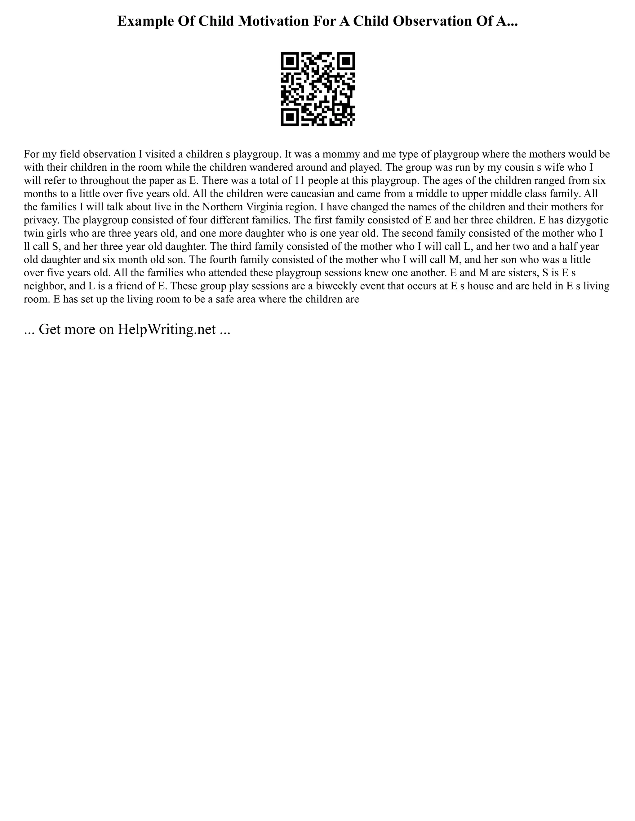 Example Of Child Motivation For A Child Observation Of A...
For my field observation I visited a children s playgroup. It was a mommy and me type of playgroup where the mothers would be
with their children in the room while the children wandered around and played. The group was run by my cousin s wife who I
will refer to throughout the paper as E. There was a total of 11 people at this playgroup. The ages of the children ranged from six
months to a little over five years old. All the children were caucasian and came from a middle to upper middle class family. All
the families I will talk about live in the Northern Virginia region. I have changed the names of the children and their mothers for
privacy. The playgroup consisted of four different families. The first family consisted of E and her three children. E has dizygotic
twin girls who are three years old, and one more daughter who is one year old. The second family consisted of the mother who I
ll call S, and her three year old daughter. The third family consisted of the mother who I will call L, and her two and a half year
old daughter and six month old son. The fourth family consisted of the mother who I will call M, and her son who was a little
over five years old. All the families who attended these playgroup sessions knew one another. E and M are sisters, S is E s
neighbor, and L is a friend of E. These group play sessions are a biweekly event that occurs at E s house and are held in E s living
room. E has set up the living room to be a safe area where the children are
... Get more on HelpWriting.net ...
 