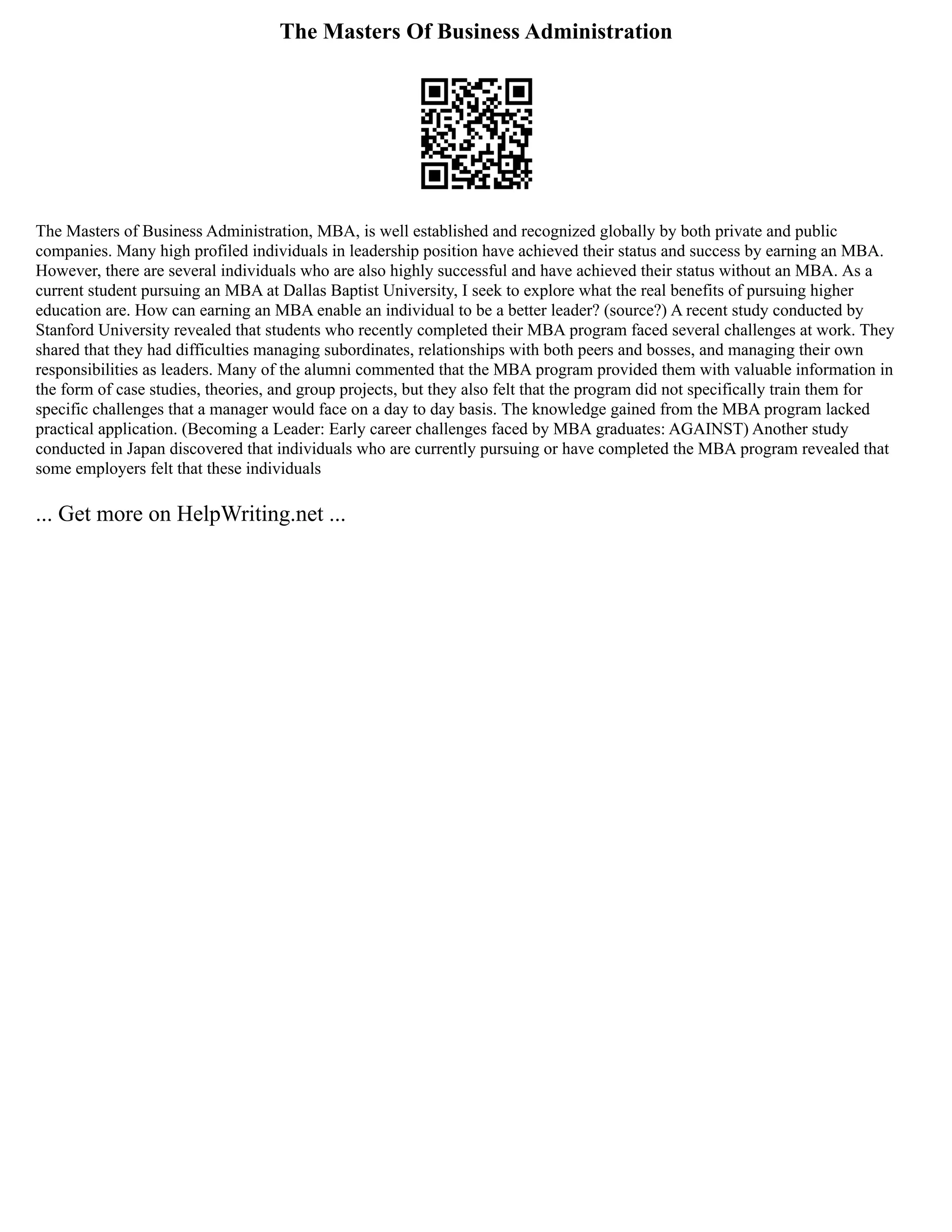 The Masters Of Business Administration
The Masters of Business Administration, MBA, is well established and recognized globally by both private and public
companies. Many high profiled individuals in leadership position have achieved their status and success by earning an MBA.
However, there are several individuals who are also highly successful and have achieved their status without an MBA. As a
current student pursuing an MBA at Dallas Baptist University, I seek to explore what the real benefits of pursuing higher
education are. How can earning an MBA enable an individual to be a better leader? (source?) A recent study conducted by
Stanford University revealed that students who recently completed their MBA program faced several challenges at work. They
shared that they had difficulties managing subordinates, relationships with both peers and bosses, and managing their own
responsibilities as leaders. Many of the alumni commented that the MBA program provided them with valuable information in
the form of case studies, theories, and group projects, but they also felt that the program did not specifically train them for
specific challenges that a manager would face on a day to day basis. The knowledge gained from the MBA program lacked
practical application. (Becoming a Leader: Early career challenges faced by MBA graduates: AGAINST) Another study
conducted in Japan discovered that individuals who are currently pursuing or have completed the MBA program revealed that
some employers felt that these individuals
... Get more on HelpWriting.net ...
 