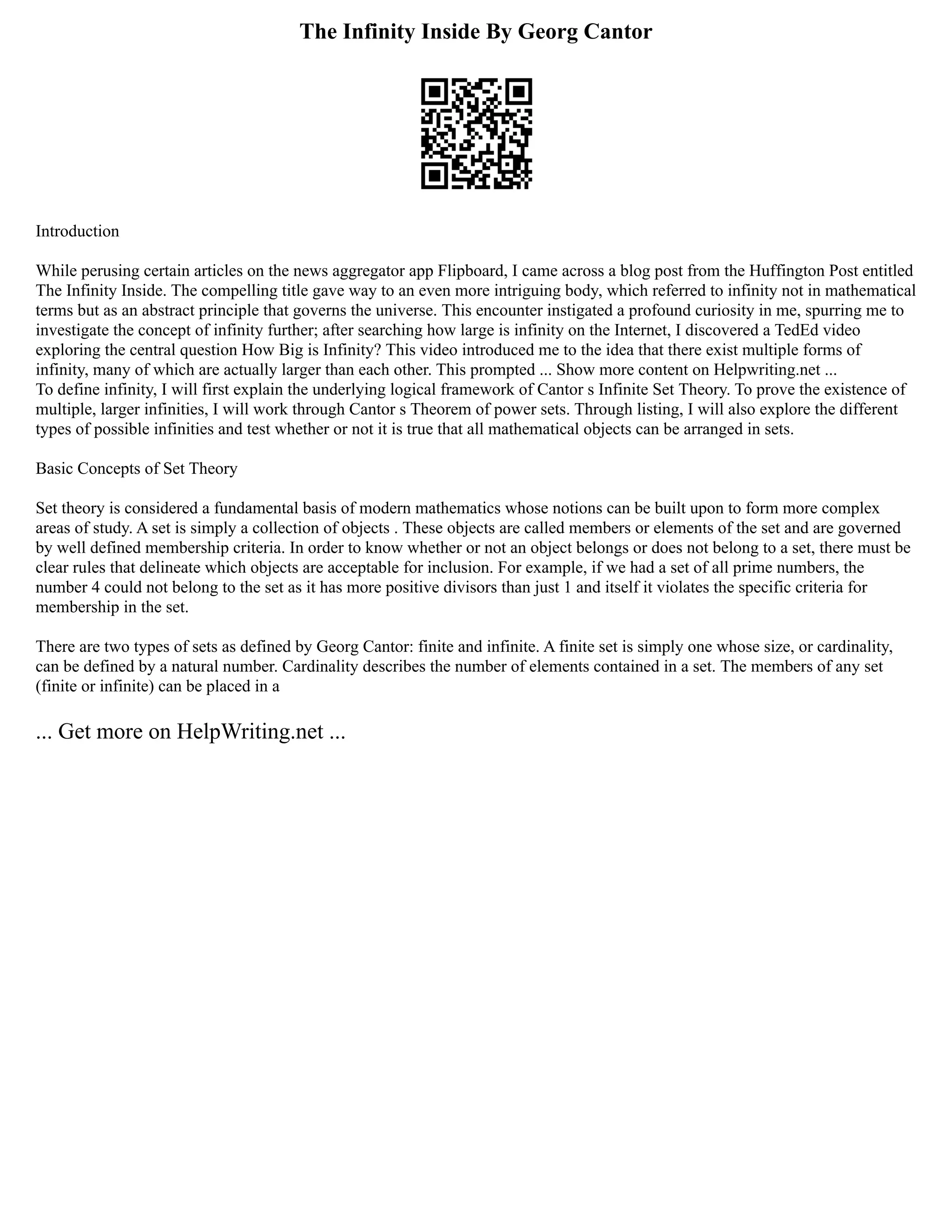 The Infinity Inside By Georg Cantor
Introduction
While perusing certain articles on the news aggregator app Flipboard, I came across a blog post from the Huffington Post entitled
The Infinity Inside. The compelling title gave way to an even more intriguing body, which referred to infinity not in mathematical
terms but as an abstract principle that governs the universe. This encounter instigated a profound curiosity in me, spurring me to
investigate the concept of infinity further; after searching how large is infinity on the Internet, I discovered a TedEd video
exploring the central question How Big is Infinity? This video introduced me to the idea that there exist multiple forms of
infinity, many of which are actually larger than each other. This prompted ... Show more content on Helpwriting.net ...
To define infinity, I will first explain the underlying logical framework of Cantor s Infinite Set Theory. To prove the existence of
multiple, larger infinities, I will work through Cantor s Theorem of power sets. Through listing, I will also explore the different
types of possible infinities and test whether or not it is true that all mathematical objects can be arranged in sets.
Basic Concepts of Set Theory
Set theory is considered a fundamental basis of modern mathematics whose notions can be built upon to form more complex
areas of study. A set is simply a collection of objects . These objects are called members or elements of the set and are governed
by well defined membership criteria. In order to know whether or not an object belongs or does not belong to a set, there must be
clear rules that delineate which objects are acceptable for inclusion. For example, if we had a set of all prime numbers, the
number 4 could not belong to the set as it has more positive divisors than just 1 and itself it violates the specific criteria for
membership in the set.
There are two types of sets as defined by Georg Cantor: finite and infinite. A finite set is simply one whose size, or cardinality,
can be defined by a natural number. Cardinality describes the number of elements contained in a set. The members of any set
(finite or infinite) can be placed in a
... Get more on HelpWriting.net ...
 