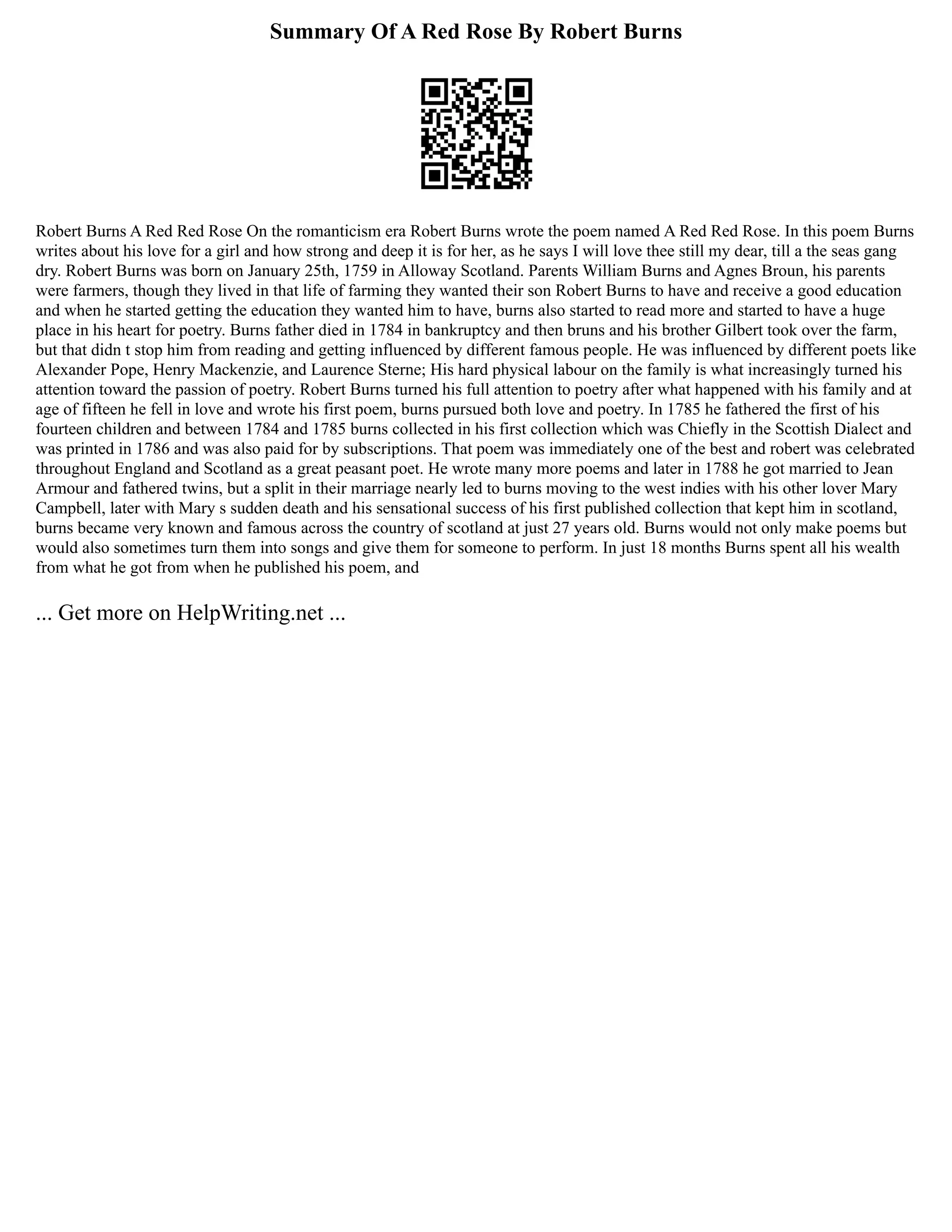 Summary Of A Red Rose By Robert Burns
Robert Burns A Red Red Rose On the romanticism era Robert Burns wrote the poem named A Red Red Rose. In this poem Burns
writes about his love for a girl and how strong and deep it is for her, as he says I will love thee still my dear, till a the seas gang
dry. Robert Burns was born on January 25th, 1759 in Alloway Scotland. Parents William Burns and Agnes Broun, his parents
were farmers, though they lived in that life of farming they wanted their son Robert Burns to have and receive a good education
and when he started getting the education they wanted him to have, burns also started to read more and started to have a huge
place in his heart for poetry. Burns father died in 1784 in bankruptcy and then bruns and his brother Gilbert took over the farm,
but that didn t stop him from reading and getting influenced by different famous people. He was influenced by different poets like
Alexander Pope, Henry Mackenzie, and Laurence Sterne; His hard physical labour on the family is what increasingly turned his
attention toward the passion of poetry. Robert Burns turned his full attention to poetry after what happened with his family and at
age of fifteen he fell in love and wrote his first poem, burns pursued both love and poetry. In 1785 he fathered the first of his
fourteen children and between 1784 and 1785 burns collected in his first collection which was Chiefly in the Scottish Dialect and
was printed in 1786 and was also paid for by subscriptions. That poem was immediately one of the best and robert was celebrated
throughout England and Scotland as a great peasant poet. He wrote many more poems and later in 1788 he got married to Jean
Armour and fathered twins, but a split in their marriage nearly led to burns moving to the west indies with his other lover Mary
Campbell, later with Mary s sudden death and his sensational success of his first published collection that kept him in scotland,
burns became very known and famous across the country of scotland at just 27 years old. Burns would not only make poems but
would also sometimes turn them into songs and give them for someone to perform. In just 18 months Burns spent all his wealth
from what he got from when he published his poem, and
... Get more on HelpWriting.net ...
 