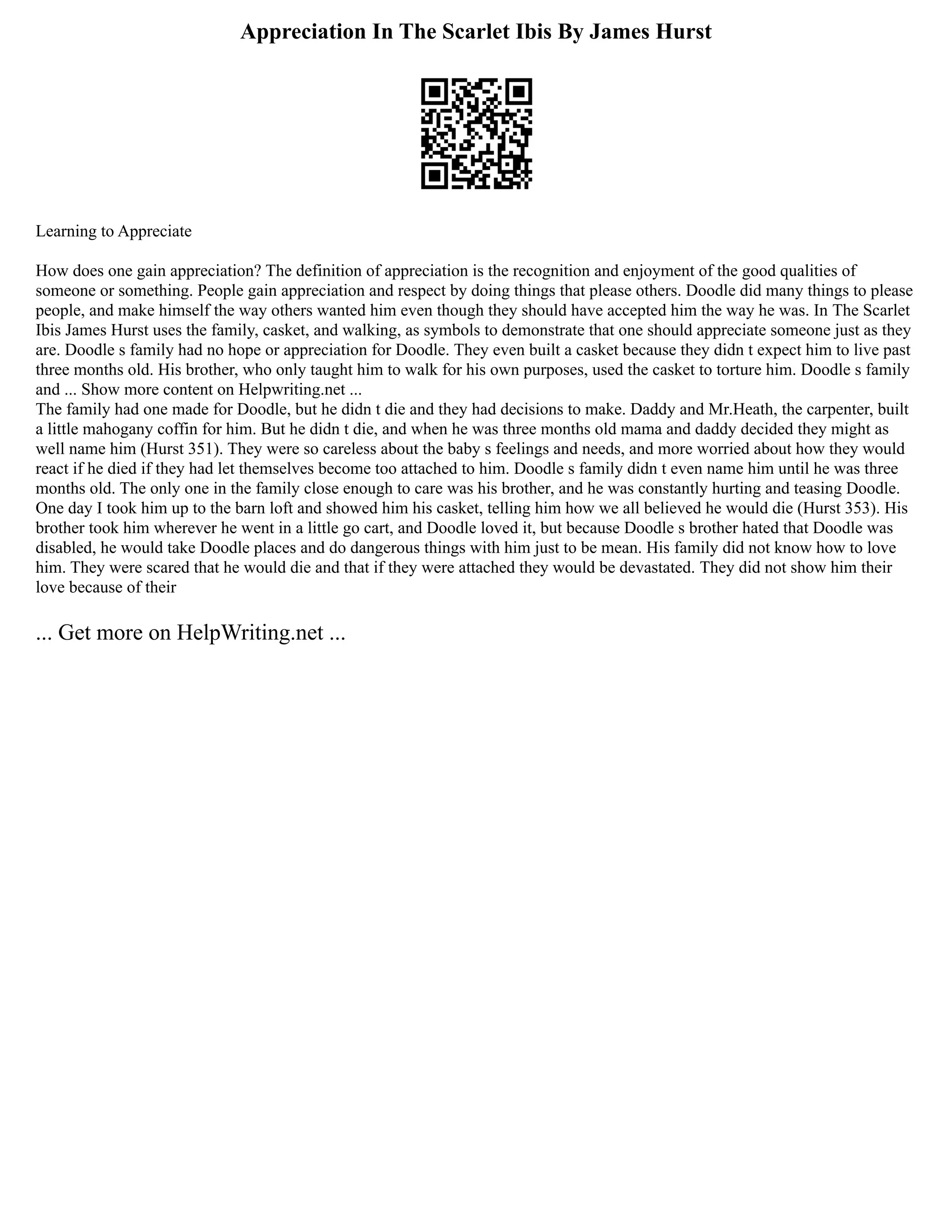 Appreciation In The Scarlet Ibis By James Hurst
Learning to Appreciate
How does one gain appreciation? The definition of appreciation is the recognition and enjoyment of the good qualities of
someone or something. People gain appreciation and respect by doing things that please others. Doodle did many things to please
people, and make himself the way others wanted him even though they should have accepted him the way he was. In The Scarlet
Ibis James Hurst uses the family, casket, and walking, as symbols to demonstrate that one should appreciate someone just as they
are. Doodle s family had no hope or appreciation for Doodle. They even built a casket because they didn t expect him to live past
three months old. His brother, who only taught him to walk for his own purposes, used the casket to torture him. Doodle s family
and ... Show more content on Helpwriting.net ...
The family had one made for Doodle, but he didn t die and they had decisions to make. Daddy and Mr.Heath, the carpenter, built
a little mahogany coffin for him. But he didn t die, and when he was three months old mama and daddy decided they might as
well name him (Hurst 351). They were so careless about the baby s feelings and needs, and more worried about how they would
react if he died if they had let themselves become too attached to him. Doodle s family didn t even name him until he was three
months old. The only one in the family close enough to care was his brother, and he was constantly hurting and teasing Doodle.
One day I took him up to the barn loft and showed him his casket, telling him how we all believed he would die (Hurst 353). His
brother took him wherever he went in a little go cart, and Doodle loved it, but because Doodle s brother hated that Doodle was
disabled, he would take Doodle places and do dangerous things with him just to be mean. His family did not know how to love
him. They were scared that he would die and that if they were attached they would be devastated. They did not show him their
love because of their
... Get more on HelpWriting.net ...
 