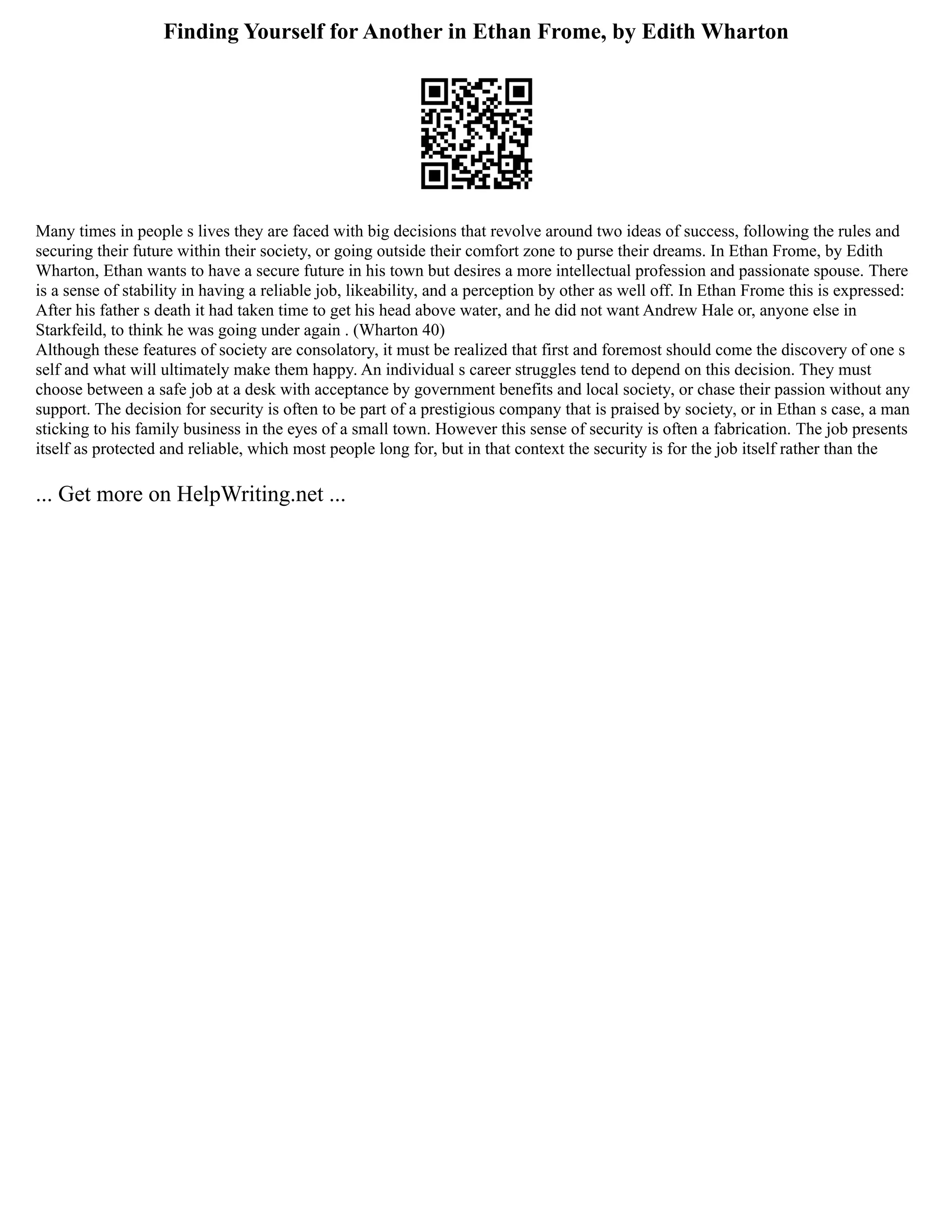 Finding Yourself for Another in Ethan Frome, by Edith Wharton
Many times in people s lives they are faced with big decisions that revolve around two ideas of success, following the rules and
securing their future within their society, or going outside their comfort zone to purse their dreams. In Ethan Frome, by Edith
Wharton, Ethan wants to have a secure future in his town but desires a more intellectual profession and passionate spouse. There
is a sense of stability in having a reliable job, likeability, and a perception by other as well off. In Ethan Frome this is expressed:
After his father s death it had taken time to get his head above water, and he did not want Andrew Hale or, anyone else in
Starkfeild, to think he was going under again . (Wharton 40)
Although these features of society are consolatory, it must be realized that first and foremost should come the discovery of one s
self and what will ultimately make them happy. An individual s career struggles tend to depend on this decision. They must
choose between a safe job at a desk with acceptance by government benefits and local society, or chase their passion without any
support. The decision for security is often to be part of a prestigious company that is praised by society, or in Ethan s case, a man
sticking to his family business in the eyes of a small town. However this sense of security is often a fabrication. The job presents
itself as protected and reliable, which most people long for, but in that context the security is for the job itself rather than the
... Get more on HelpWriting.net ...
 