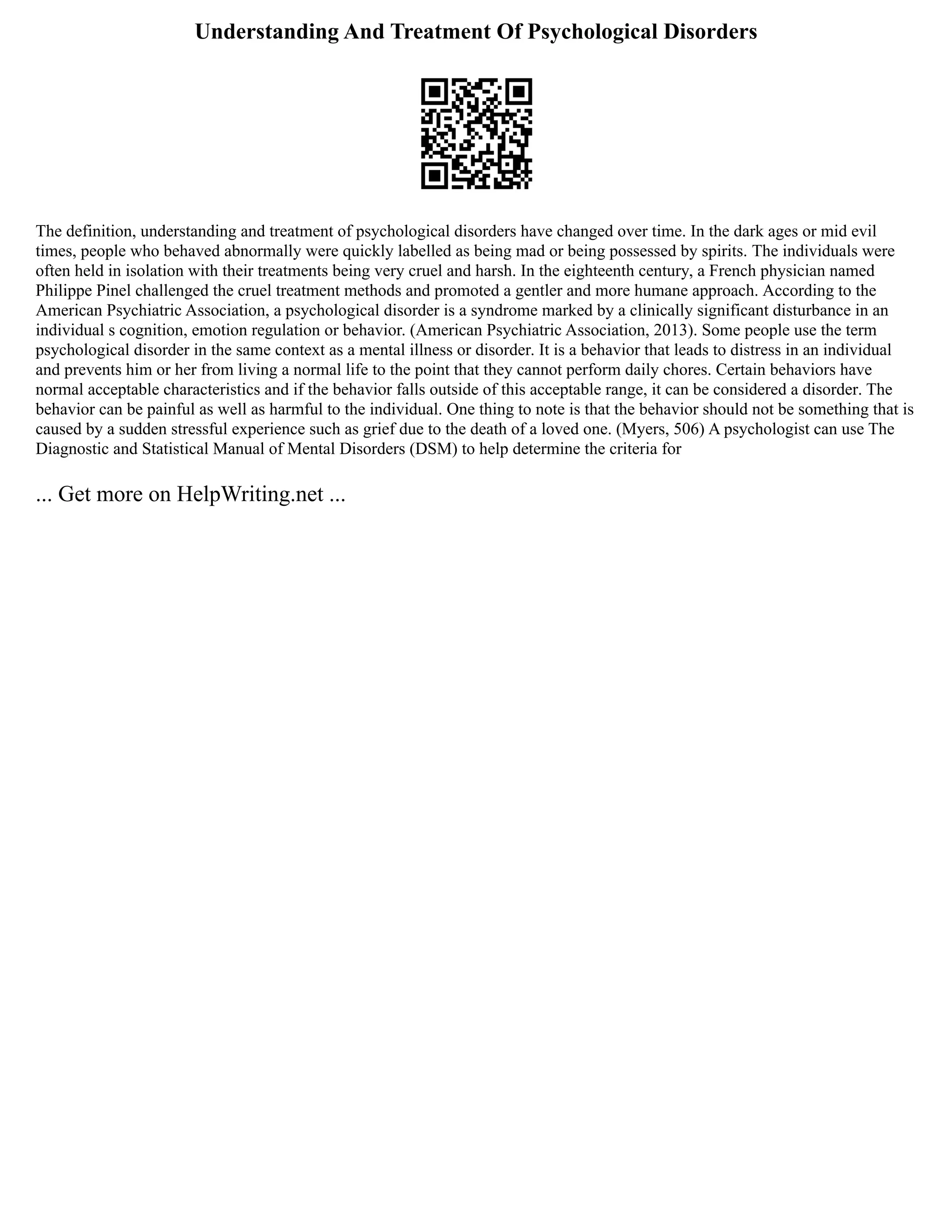 Understanding And Treatment Of Psychological Disorders
The definition, understanding and treatment of psychological disorders have changed over time. In the dark ages or mid evil
times, people who behaved abnormally were quickly labelled as being mad or being possessed by spirits. The individuals were
often held in isolation with their treatments being very cruel and harsh. In the eighteenth century, a French physician named
Philippe Pinel challenged the cruel treatment methods and promoted a gentler and more humane approach. According to the
American Psychiatric Association, a psychological disorder is a syndrome marked by a clinically significant disturbance in an
individual s cognition, emotion regulation or behavior. (American Psychiatric Association, 2013). Some people use the term
psychological disorder in the same context as a mental illness or disorder. It is a behavior that leads to distress in an individual
and prevents him or her from living a normal life to the point that they cannot perform daily chores. Certain behaviors have
normal acceptable characteristics and if the behavior falls outside of this acceptable range, it can be considered a disorder. The
behavior can be painful as well as harmful to the individual. One thing to note is that the behavior should not be something that is
caused by a sudden stressful experience such as grief due to the death of a loved one. (Myers, 506) A psychologist can use The
Diagnostic and Statistical Manual of Mental Disorders (DSM) to help determine the criteria for
... Get more on HelpWriting.net ...
 