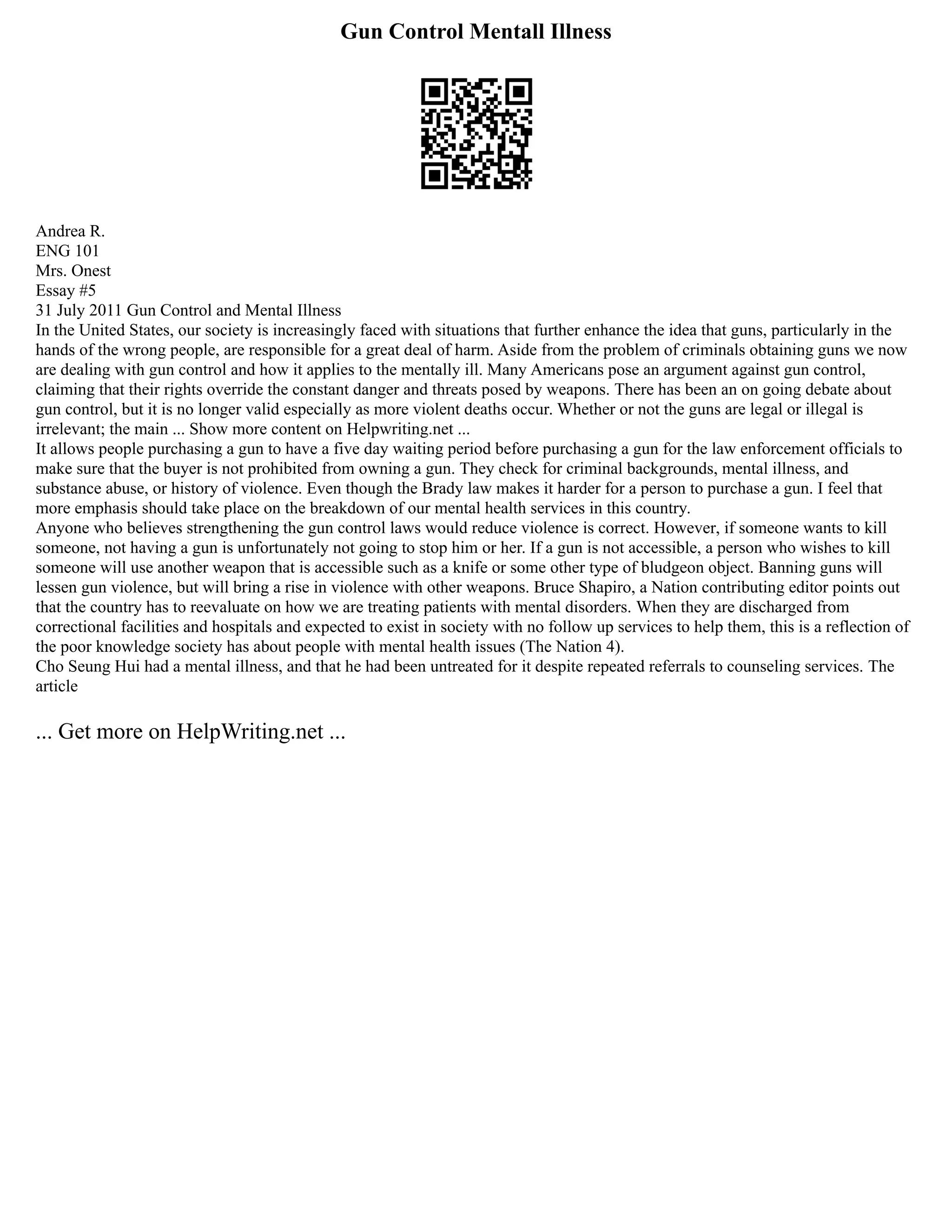 Gun Control Mentall Illness
Andrea R.
ENG 101
Mrs. Onest
Essay #5
31 July 2011 Gun Control and Mental Illness
In the United States, our society is increasingly faced with situations that further enhance the idea that guns, particularly in the
hands of the wrong people, are responsible for a great deal of harm. Aside from the problem of criminals obtaining guns we now
are dealing with gun control and how it applies to the mentally ill. Many Americans pose an argument against gun control,
claiming that their rights override the constant danger and threats posed by weapons. There has been an on going debate about
gun control, but it is no longer valid especially as more violent deaths occur. Whether or not the guns are legal or illegal is
irrelevant; the main ... Show more content on Helpwriting.net ...
It allows people purchasing a gun to have a five day waiting period before purchasing a gun for the law enforcement officials to
make sure that the buyer is not prohibited from owning a gun. They check for criminal backgrounds, mental illness, and
substance abuse, or history of violence. Even though the Brady law makes it harder for a person to purchase a gun. I feel that
more emphasis should take place on the breakdown of our mental health services in this country.
Anyone who believes strengthening the gun control laws would reduce violence is correct. However, if someone wants to kill
someone, not having a gun is unfortunately not going to stop him or her. If a gun is not accessible, a person who wishes to kill
someone will use another weapon that is accessible such as a knife or some other type of bludgeon object. Banning guns will
lessen gun violence, but will bring a rise in violence with other weapons. Bruce Shapiro, a Nation contributing editor points out
that the country has to reevaluate on how we are treating patients with mental disorders. When they are discharged from
correctional facilities and hospitals and expected to exist in society with no follow up services to help them, this is a reflection of
the poor knowledge society has about people with mental health issues (The Nation 4).
Cho Seung Hui had a mental illness, and that he had been untreated for it despite repeated referrals to counseling services. The
article
... Get more on HelpWriting.net ...
 