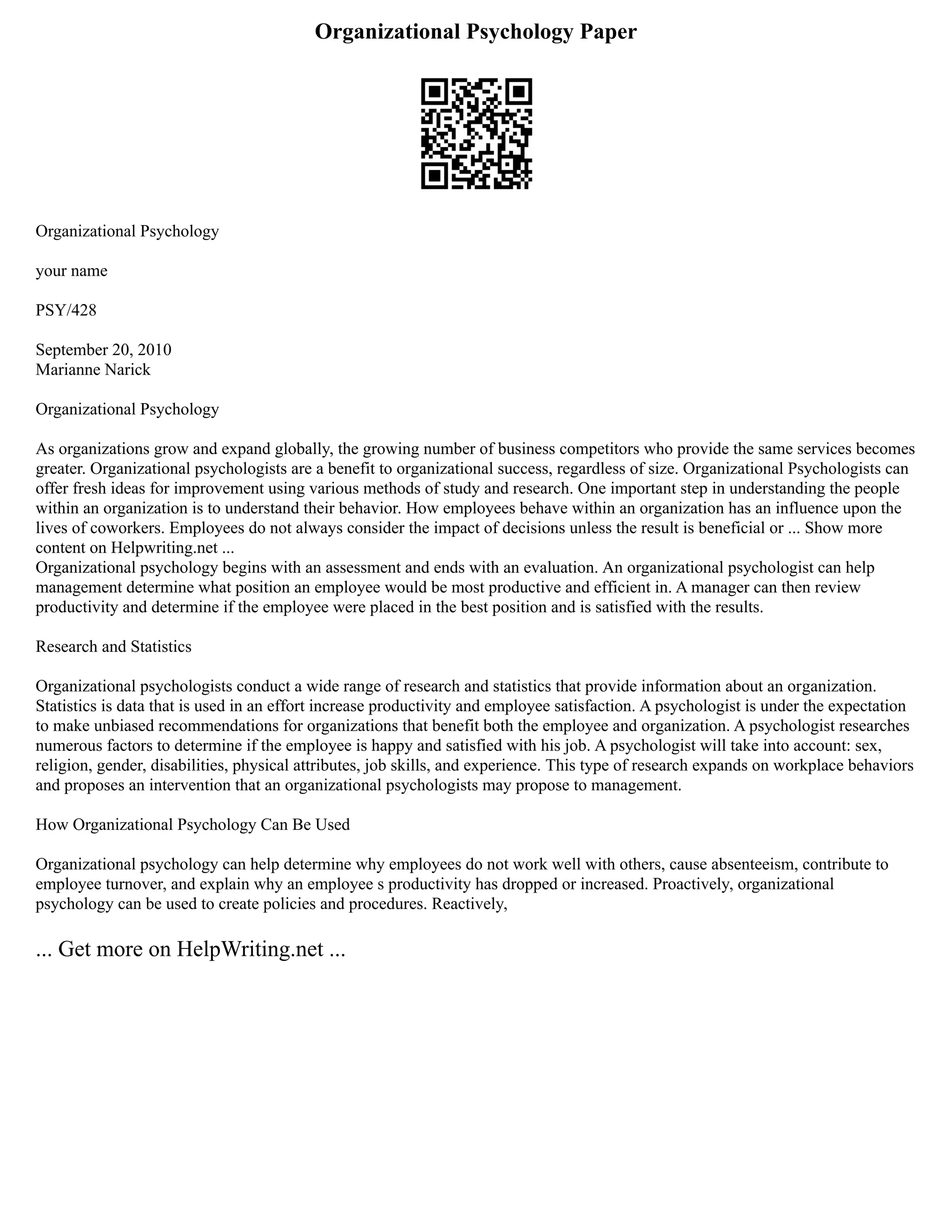 Organizational Psychology Paper
Organizational Psychology
your name
PSY/428
September 20, 2010
Marianne Narick
Organizational Psychology
As organizations grow and expand globally, the growing number of business competitors who provide the same services becomes
greater. Organizational psychologists are a benefit to organizational success, regardless of size. Organizational Psychologists can
offer fresh ideas for improvement using various methods of study and research. One important step in understanding the people
within an organization is to understand their behavior. How employees behave within an organization has an influence upon the
lives of coworkers. Employees do not always consider the impact of decisions unless the result is beneficial or ... Show more
content on Helpwriting.net ...
Organizational psychology begins with an assessment and ends with an evaluation. An organizational psychologist can help
management determine what position an employee would be most productive and efficient in. A manager can then review
productivity and determine if the employee were placed in the best position and is satisfied with the results.
Research and Statistics
Organizational psychologists conduct a wide range of research and statistics that provide information about an organization.
Statistics is data that is used in an effort increase productivity and employee satisfaction. A psychologist is under the expectation
to make unbiased recommendations for organizations that benefit both the employee and organization. A psychologist researches
numerous factors to determine if the employee is happy and satisfied with his job. A psychologist will take into account: sex,
religion, gender, disabilities, physical attributes, job skills, and experience. This type of research expands on workplace behaviors
and proposes an intervention that an organizational psychologists may propose to management.
How Organizational Psychology Can Be Used
Organizational psychology can help determine why employees do not work well with others, cause absenteeism, contribute to
employee turnover, and explain why an employee s productivity has dropped or increased. Proactively, organizational
psychology can be used to create policies and procedures. Reactively,
... Get more on HelpWriting.net ...
 