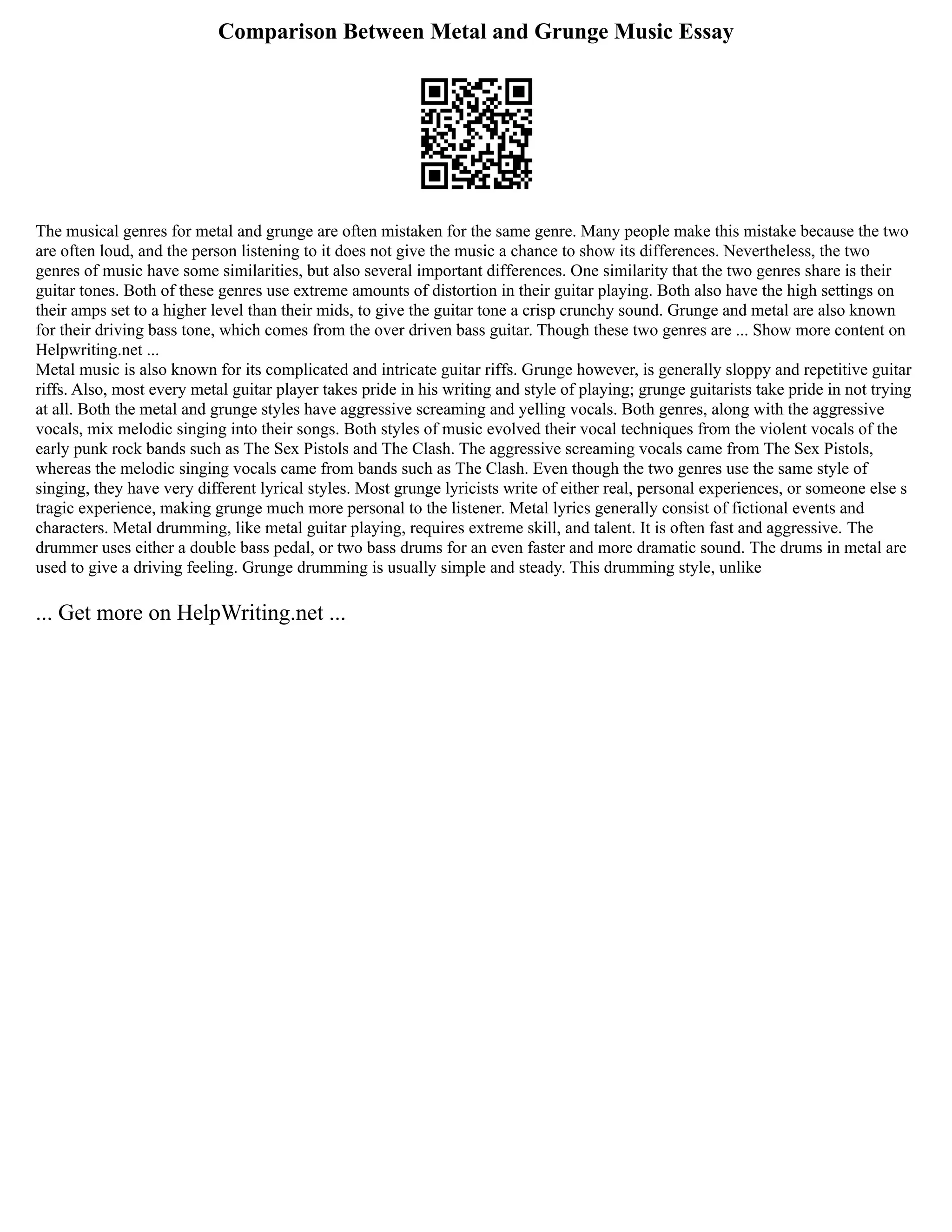 Comparison Between Metal and Grunge Music Essay
The musical genres for metal and grunge are often mistaken for the same genre. Many people make this mistake because the two
are often loud, and the person listening to it does not give the music a chance to show its differences. Nevertheless, the two
genres of music have some similarities, but also several important differences. One similarity that the two genres share is their
guitar tones. Both of these genres use extreme amounts of distortion in their guitar playing. Both also have the high settings on
their amps set to a higher level than their mids, to give the guitar tone a crisp crunchy sound. Grunge and metal are also known
for their driving bass tone, which comes from the over driven bass guitar. Though these two genres are ... Show more content on
Helpwriting.net ...
Metal music is also known for its complicated and intricate guitar riffs. Grunge however, is generally sloppy and repetitive guitar
riffs. Also, most every metal guitar player takes pride in his writing and style of playing; grunge guitarists take pride in not trying
at all. Both the metal and grunge styles have aggressive screaming and yelling vocals. Both genres, along with the aggressive
vocals, mix melodic singing into their songs. Both styles of music evolved their vocal techniques from the violent vocals of the
early punk rock bands such as The Sex Pistols and The Clash. The aggressive screaming vocals came from The Sex Pistols,
whereas the melodic singing vocals came from bands such as The Clash. Even though the two genres use the same style of
singing, they have very different lyrical styles. Most grunge lyricists write of either real, personal experiences, or someone else s
tragic experience, making grunge much more personal to the listener. Metal lyrics generally consist of fictional events and
characters. Metal drumming, like metal guitar playing, requires extreme skill, and talent. It is often fast and aggressive. The
drummer uses either a double bass pedal, or two bass drums for an even faster and more dramatic sound. The drums in metal are
used to give a driving feeling. Grunge drumming is usually simple and steady. This drumming style, unlike
... Get more on HelpWriting.net ...
 
