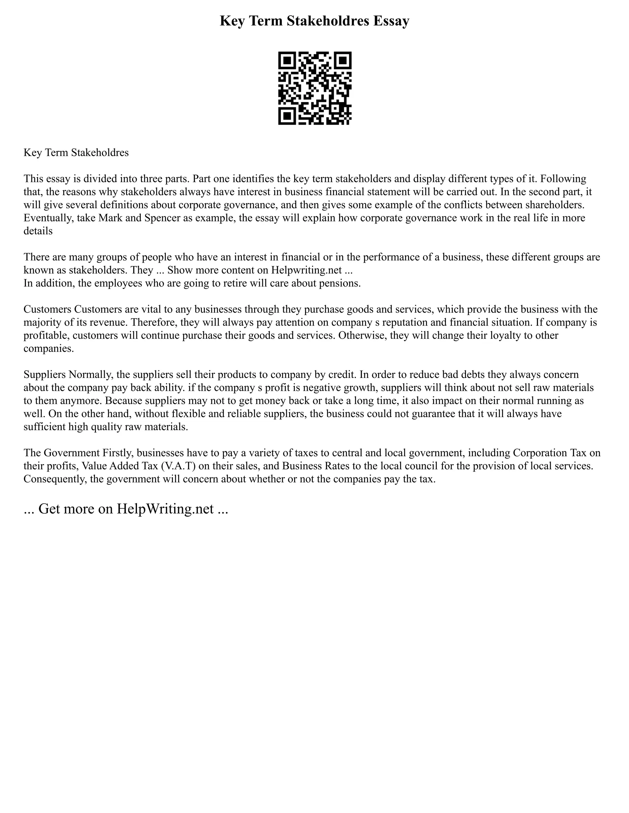 Key Term Stakeholdres Essay
Key Term Stakeholdres
This essay is divided into three parts. Part one identifies the key term stakeholders and display different types of it. Following
that, the reasons why stakeholders always have interest in business financial statement will be carried out. In the second part, it
will give several definitions about corporate governance, and then gives some example of the conflicts between shareholders.
Eventually, take Mark and Spencer as example, the essay will explain how corporate governance work in the real life in more
details
There are many groups of people who have an interest in financial or in the performance of a business, these different groups are
known as stakeholders. They ... Show more content on Helpwriting.net ...
In addition, the employees who are going to retire will care about pensions.
Customers Customers are vital to any businesses through they purchase goods and services, which provide the business with the
majority of its revenue. Therefore, they will always pay attention on company s reputation and financial situation. If company is
profitable, customers will continue purchase their goods and services. Otherwise, they will change their loyalty to other
companies.
Suppliers Normally, the suppliers sell their products to company by credit. In order to reduce bad debts they always concern
about the company pay back ability. if the company s profit is negative growth, suppliers will think about not sell raw materials
to them anymore. Because suppliers may not to get money back or take a long time, it also impact on their normal running as
well. On the other hand, without flexible and reliable suppliers, the business could not guarantee that it will always have
sufficient high quality raw materials.
The Government Firstly, businesses have to pay a variety of taxes to central and local government, including Corporation Tax on
their profits, Value Added Tax (V.A.T) on their sales, and Business Rates to the local council for the provision of local services.
Consequently, the government will concern about whether or not the companies pay the tax.
... Get more on HelpWriting.net ...
 