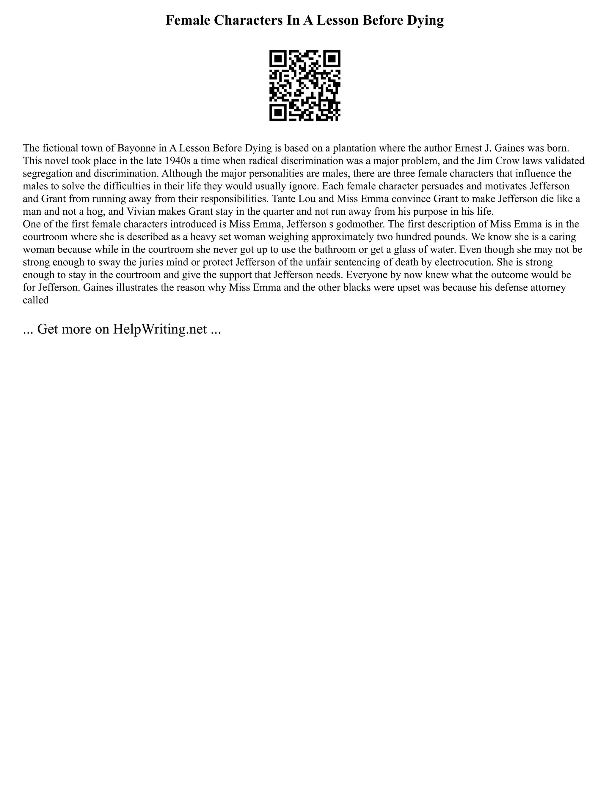 Female Characters In A Lesson Before Dying
The fictional town of Bayonne in A Lesson Before Dying is based on a plantation where the author Ernest J. Gaines was born.
This novel took place in the late 1940s a time when radical discrimination was a major problem, and the Jim Crow laws validated
segregation and discrimination. Although the major personalities are males, there are three female characters that influence the
males to solve the difficulties in their life they would usually ignore. Each female character persuades and motivates Jefferson
and Grant from running away from their responsibilities. Tante Lou and Miss Emma convince Grant to make Jefferson die like a
man and not a hog, and Vivian makes Grant stay in the quarter and not run away from his purpose in his life.
One of the first female characters introduced is Miss Emma, Jefferson s godmother. The first description of Miss Emma is in the
courtroom where she is described as a heavy set woman weighing approximately two hundred pounds. We know she is a caring
woman because while in the courtroom she never got up to use the bathroom or get a glass of water. Even though she may not be
strong enough to sway the juries mind or protect Jefferson of the unfair sentencing of death by electrocution. She is strong
enough to stay in the courtroom and give the support that Jefferson needs. Everyone by now knew what the outcome would be
for Jefferson. Gaines illustrates the reason why Miss Emma and the other blacks were upset was because his defense attorney
called
... Get more on HelpWriting.net ...
 