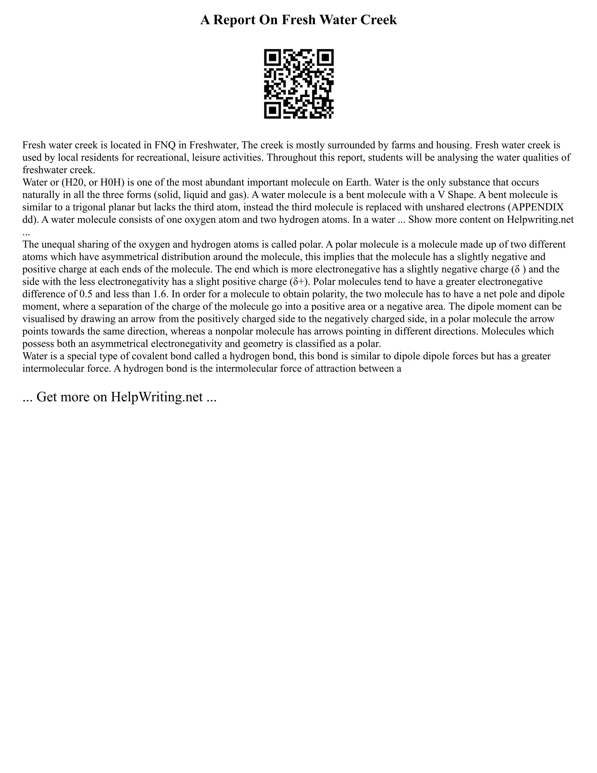 A Report On Fresh Water Creek
Fresh water creek is located in FNQ in Freshwater, The creek is mostly surrounded by farms and housing. Fresh water creek is
used by local residents for recreational, leisure activities. Throughout this report, students will be analysing the water qualities of
freshwater creek.
Water or (H20, or H0H) is one of the most abundant important molecule on Earth. Water is the only substance that occurs
naturally in all the three forms (solid, liquid and gas). A water molecule is a bent molecule with a V Shape. A bent molecule is
similar to a trigonal planar but lacks the third atom, instead the third molecule is replaced with unshared electrons (APPENDIX
dd). A water molecule consists of one oxygen atom and two hydrogen atoms. In a water ... Show more content on Helpwriting.net
...
The unequal sharing of the oxygen and hydrogen atoms is called polar. A polar molecule is a molecule made up of two different
atoms which have asymmetrical distribution around the molecule, this implies that the molecule has a slightly negative and
positive charge at each ends of the molecule. The end which is more electronegative has a slightly negative charge (δ ) and the
side with the less electronegativity has a slight positive charge (δ+). Polar molecules tend to have a greater electronegative
difference of 0.5 and less than 1.6. In order for a molecule to obtain polarity, the two molecule has to have a net pole and dipole
moment, where a separation of the charge of the molecule go into a positive area or a negative area. The dipole moment can be
visualised by drawing an arrow from the positively charged side to the negatively charged side, in a polar molecule the arrow
points towards the same direction, whereas a nonpolar molecule has arrows pointing in different directions. Molecules which
possess both an asymmetrical electronegativity and geometry is classified as a polar.
Water is a special type of covalent bond called a hydrogen bond, this bond is similar to dipole dipole forces but has a greater
intermolecular force. A hydrogen bond is the intermolecular force of attraction between a
... Get more on HelpWriting.net ...
 
