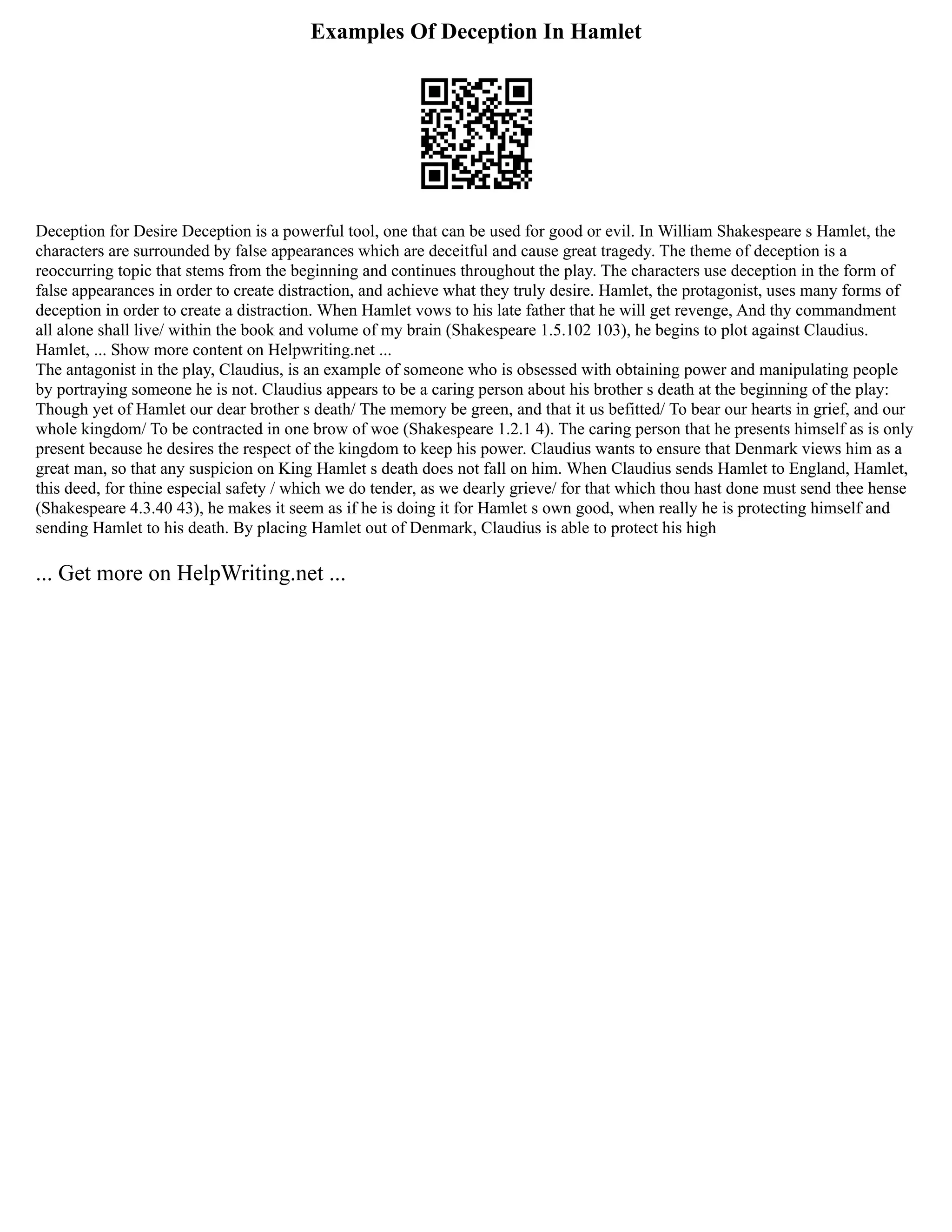 Examples Of Deception In Hamlet
Deception for Desire Deception is a powerful tool, one that can be used for good or evil. In William Shakespeare s Hamlet, the
characters are surrounded by false appearances which are deceitful and cause great tragedy. The theme of deception is a
reoccurring topic that stems from the beginning and continues throughout the play. The characters use deception in the form of
false appearances in order to create distraction, and achieve what they truly desire. Hamlet, the protagonist, uses many forms of
deception in order to create a distraction. When Hamlet vows to his late father that he will get revenge, And thy commandment
all alone shall live/ within the book and volume of my brain (Shakespeare 1.5.102 103), he begins to plot against Claudius.
Hamlet, ... Show more content on Helpwriting.net ...
The antagonist in the play, Claudius, is an example of someone who is obsessed with obtaining power and manipulating people
by portraying someone he is not. Claudius appears to be a caring person about his brother s death at the beginning of the play:
Though yet of Hamlet our dear brother s death/ The memory be green, and that it us befitted/ To bear our hearts in grief, and our
whole kingdom/ To be contracted in one brow of woe (Shakespeare 1.2.1 4). The caring person that he presents himself as is only
present because he desires the respect of the kingdom to keep his power. Claudius wants to ensure that Denmark views him as a
great man, so that any suspicion on King Hamlet s death does not fall on him. When Claudius sends Hamlet to England, Hamlet,
this deed, for thine especial safety / which we do tender, as we dearly grieve/ for that which thou hast done must send thee hense
(Shakespeare 4.3.40 43), he makes it seem as if he is doing it for Hamlet s own good, when really he is protecting himself and
sending Hamlet to his death. By placing Hamlet out of Denmark, Claudius is able to protect his high
... Get more on HelpWriting.net ...
 
