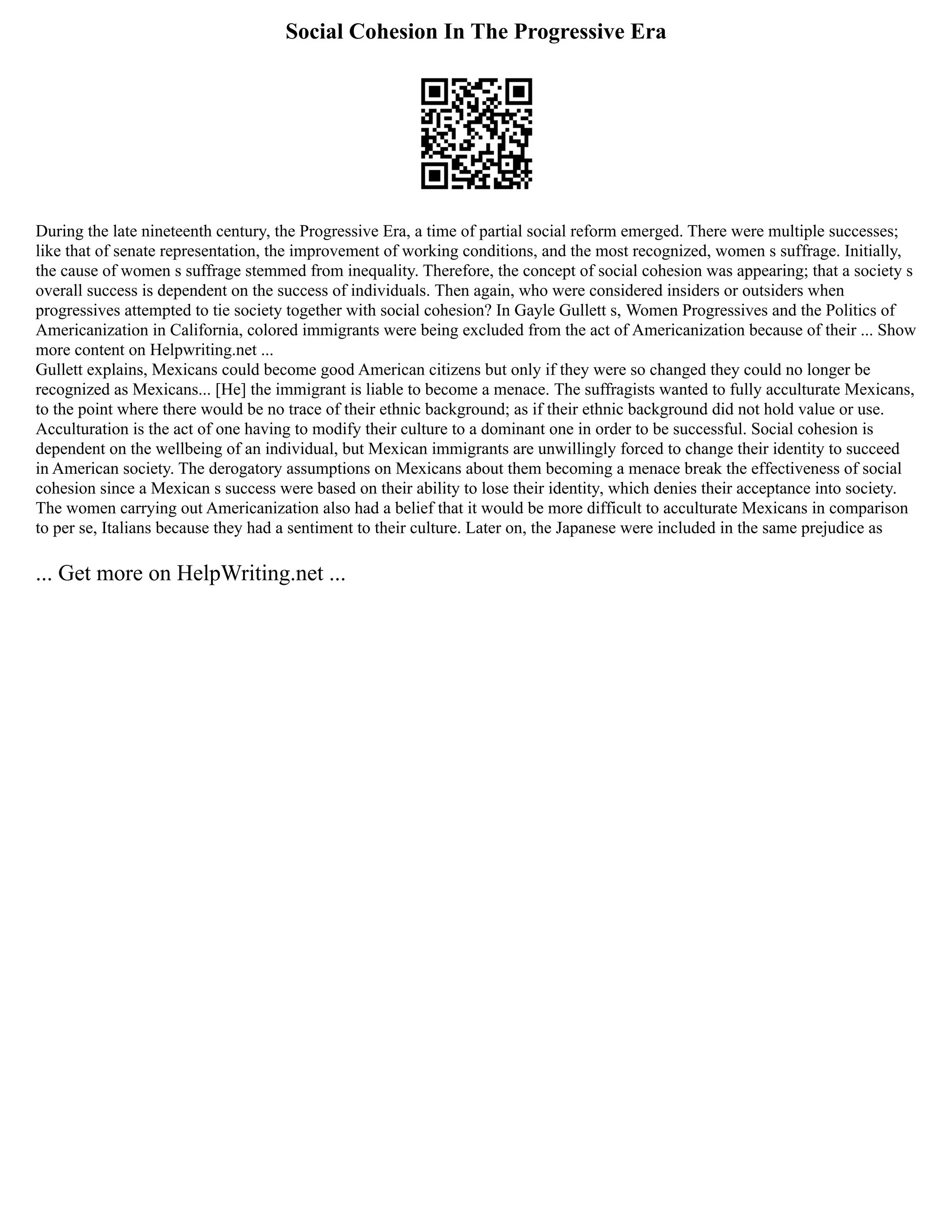 Social Cohesion In The Progressive Era
During the late nineteenth century, the Progressive Era, a time of partial social reform emerged. There were multiple successes;
like that of senate representation, the improvement of working conditions, and the most recognized, women s suffrage. Initially,
the cause of women s suffrage stemmed from inequality. Therefore, the concept of social cohesion was appearing; that a society s
overall success is dependent on the success of individuals. Then again, who were considered insiders or outsiders when
progressives attempted to tie society together with social cohesion? In Gayle Gullett s, Women Progressives and the Politics of
Americanization in California, colored immigrants were being excluded from the act of Americanization because of their ... Show
more content on Helpwriting.net ...
Gullett explains, Mexicans could become good American citizens but only if they were so changed they could no longer be
recognized as Mexicans... [He] the immigrant is liable to become a menace. The suffragists wanted to fully acculturate Mexicans,
to the point where there would be no trace of their ethnic background; as if their ethnic background did not hold value or use.
Acculturation is the act of one having to modify their culture to a dominant one in order to be successful. Social cohesion is
dependent on the wellbeing of an individual, but Mexican immigrants are unwillingly forced to change their identity to succeed
in American society. The derogatory assumptions on Mexicans about them becoming a menace break the effectiveness of social
cohesion since a Mexican s success were based on their ability to lose their identity, which denies their acceptance into society.
The women carrying out Americanization also had a belief that it would be more difficult to acculturate Mexicans in comparison
to per se, Italians because they had a sentiment to their culture. Later on, the Japanese were included in the same prejudice as
... Get more on HelpWriting.net ...
 