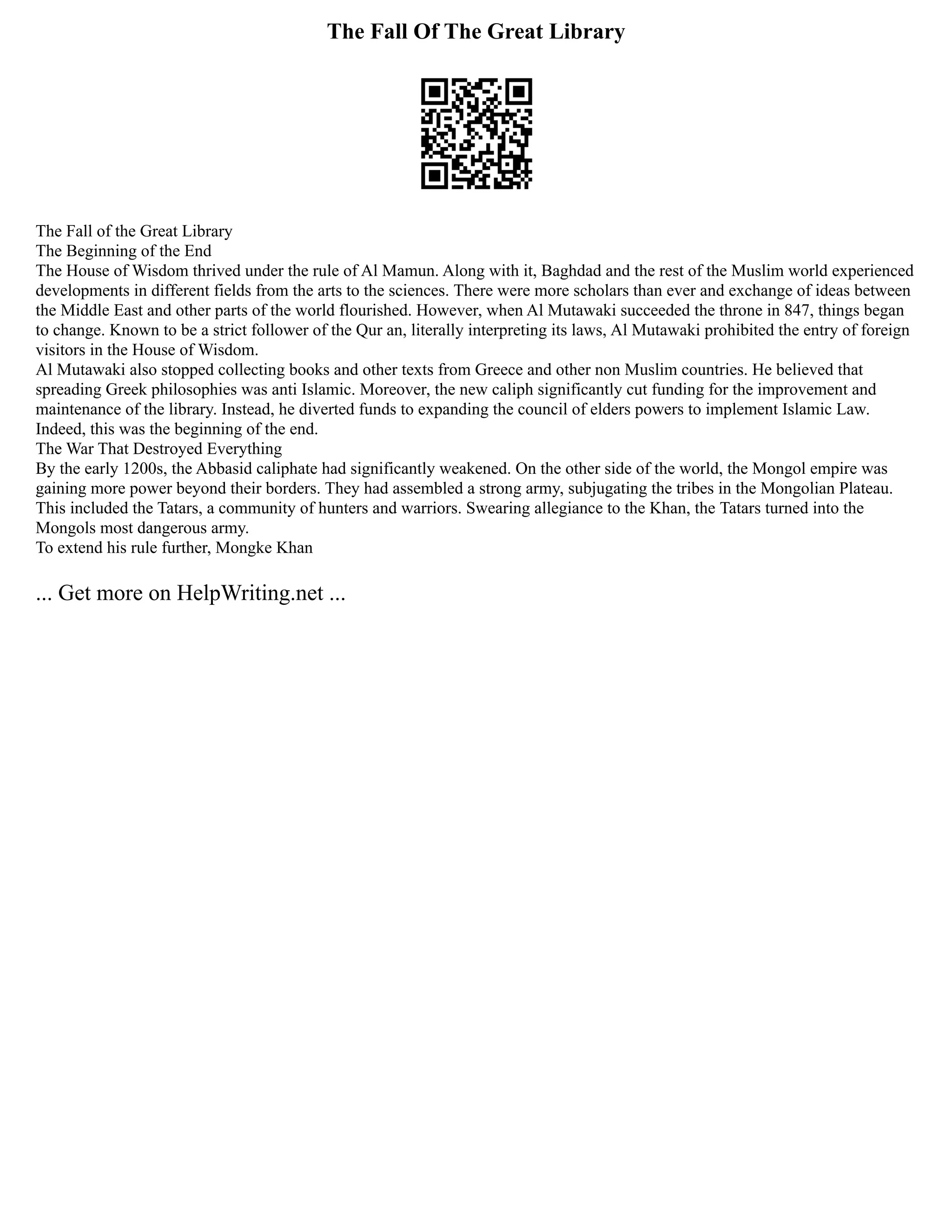 The Fall Of The Great Library
The Fall of the Great Library
The Beginning of the End
The House of Wisdom thrived under the rule of Al Mamun. Along with it, Baghdad and the rest of the Muslim world experienced
developments in different fields from the arts to the sciences. There were more scholars than ever and exchange of ideas between
the Middle East and other parts of the world flourished. However, when Al Mutawaki succeeded the throne in 847, things began
to change. Known to be a strict follower of the Qur an, literally interpreting its laws, Al Mutawaki prohibited the entry of foreign
visitors in the House of Wisdom.
Al Mutawaki also stopped collecting books and other texts from Greece and other non Muslim countries. He believed that
spreading Greek philosophies was anti Islamic. Moreover, the new caliph significantly cut funding for the improvement and
maintenance of the library. Instead, he diverted funds to expanding the council of elders powers to implement Islamic Law.
Indeed, this was the beginning of the end.
The War That Destroyed Everything
By the early 1200s, the Abbasid caliphate had significantly weakened. On the other side of the world, the Mongol empire was
gaining more power beyond their borders. They had assembled a strong army, subjugating the tribes in the Mongolian Plateau.
This included the Tatars, a community of hunters and warriors. Swearing allegiance to the Khan, the Tatars turned into the
Mongols most dangerous army.
To extend his rule further, Mongke Khan
... Get more on HelpWriting.net ...
 
