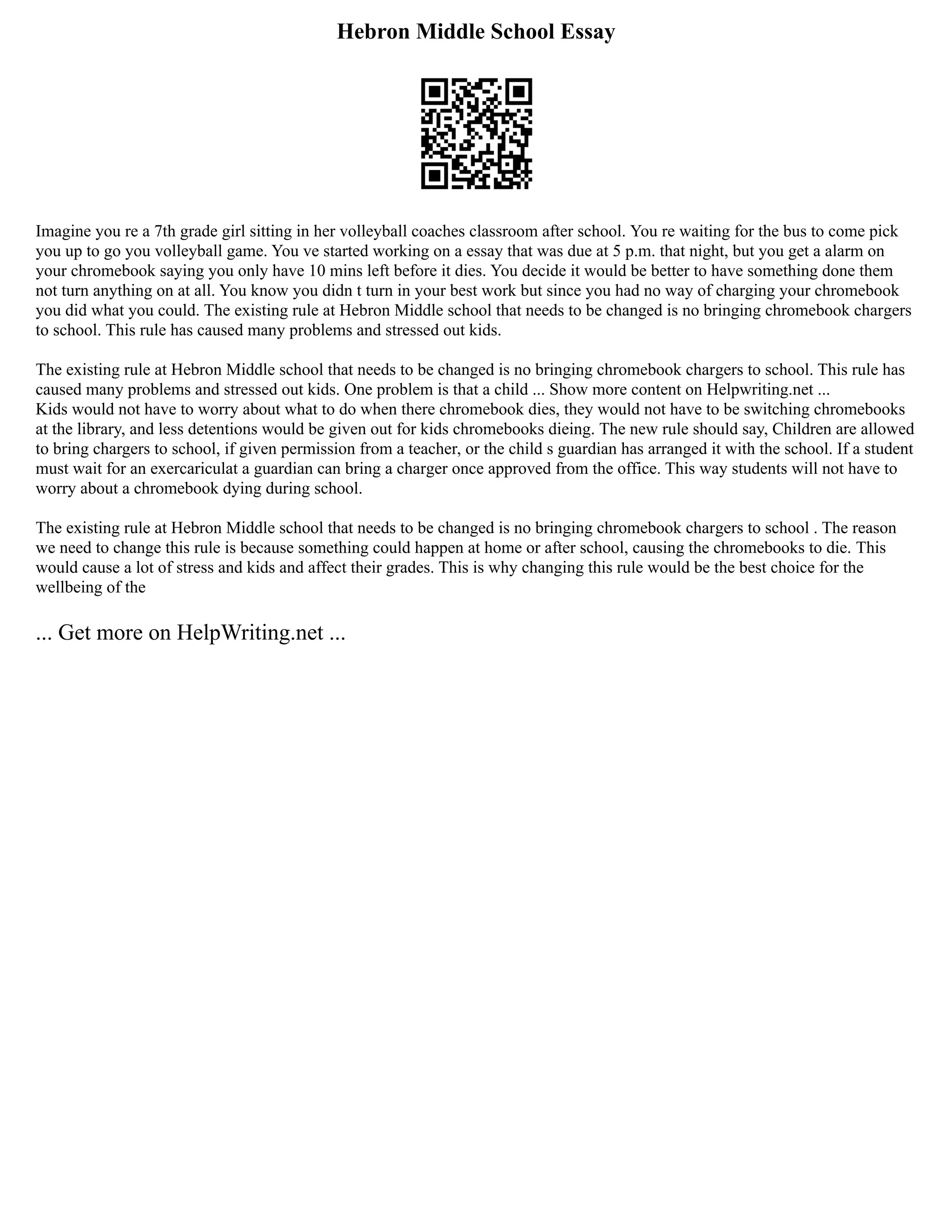 Hebron Middle School Essay
Imagine you re a 7th grade girl sitting in her volleyball coaches classroom after school. You re waiting for the bus to come pick
you up to go you volleyball game. You ve started working on a essay that was due at 5 p.m. that night, but you get a alarm on
your chromebook saying you only have 10 mins left before it dies. You decide it would be better to have something done them
not turn anything on at all. You know you didn t turn in your best work but since you had no way of charging your chromebook
you did what you could. The existing rule at Hebron Middle school that needs to be changed is no bringing chromebook chargers
to school. This rule has caused many problems and stressed out kids.
The existing rule at Hebron Middle school that needs to be changed is no bringing chromebook chargers to school. This rule has
caused many problems and stressed out kids. One problem is that a child ... Show more content on Helpwriting.net ...
Kids would not have to worry about what to do when there chromebook dies, they would not have to be switching chromebooks
at the library, and less detentions would be given out for kids chromebooks dieing. The new rule should say, Children are allowed
to bring chargers to school, if given permission from a teacher, or the child s guardian has arranged it with the school. If a student
must wait for an exercariculat a guardian can bring a charger once approved from the office. This way students will not have to
worry about a chromebook dying during school.
The existing rule at Hebron Middle school that needs to be changed is no bringing chromebook chargers to school . The reason
we need to change this rule is because something could happen at home or after school, causing the chromebooks to die. This
would cause a lot of stress and kids and affect their grades. This is why changing this rule would be the best choice for the
wellbeing of the
... Get more on HelpWriting.net ...
 