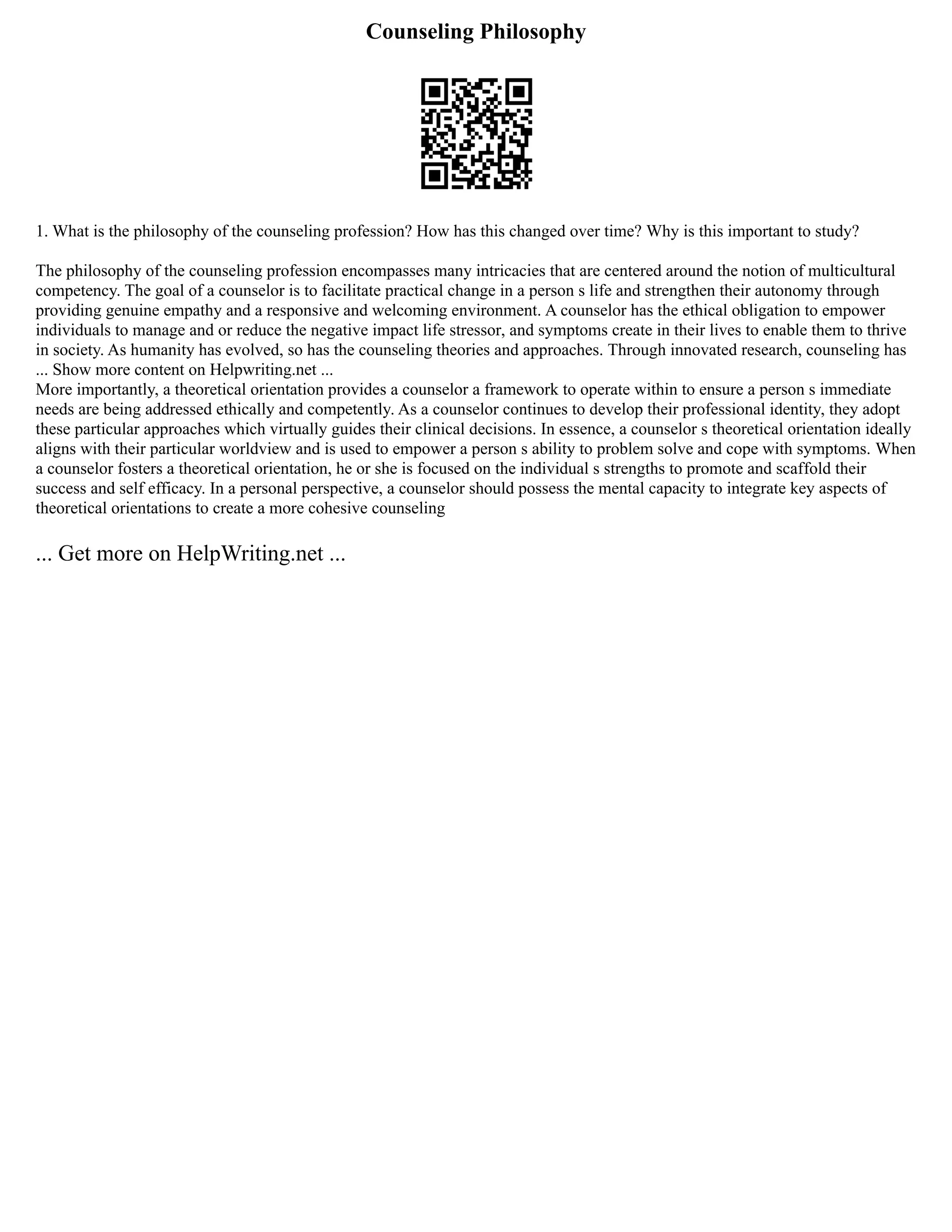 Counseling Philosophy
1. What is the philosophy of the counseling profession? How has this changed over time? Why is this important to study?
The philosophy of the counseling profession encompasses many intricacies that are centered around the notion of multicultural
competency. The goal of a counselor is to facilitate practical change in a person s life and strengthen their autonomy through
providing genuine empathy and a responsive and welcoming environment. A counselor has the ethical obligation to empower
individuals to manage and or reduce the negative impact life stressor, and symptoms create in their lives to enable them to thrive
in society. As humanity has evolved, so has the counseling theories and approaches. Through innovated research, counseling has
... Show more content on Helpwriting.net ...
More importantly, a theoretical orientation provides a counselor a framework to operate within to ensure a person s immediate
needs are being addressed ethically and competently. As a counselor continues to develop their professional identity, they adopt
these particular approaches which virtually guides their clinical decisions. In essence, a counselor s theoretical orientation ideally
aligns with their particular worldview and is used to empower a person s ability to problem solve and cope with symptoms. When
a counselor fosters a theoretical orientation, he or she is focused on the individual s strengths to promote and scaffold their
success and self efficacy. In a personal perspective, a counselor should possess the mental capacity to integrate key aspects of
theoretical orientations to create a more cohesive counseling
... Get more on HelpWriting.net ...
 