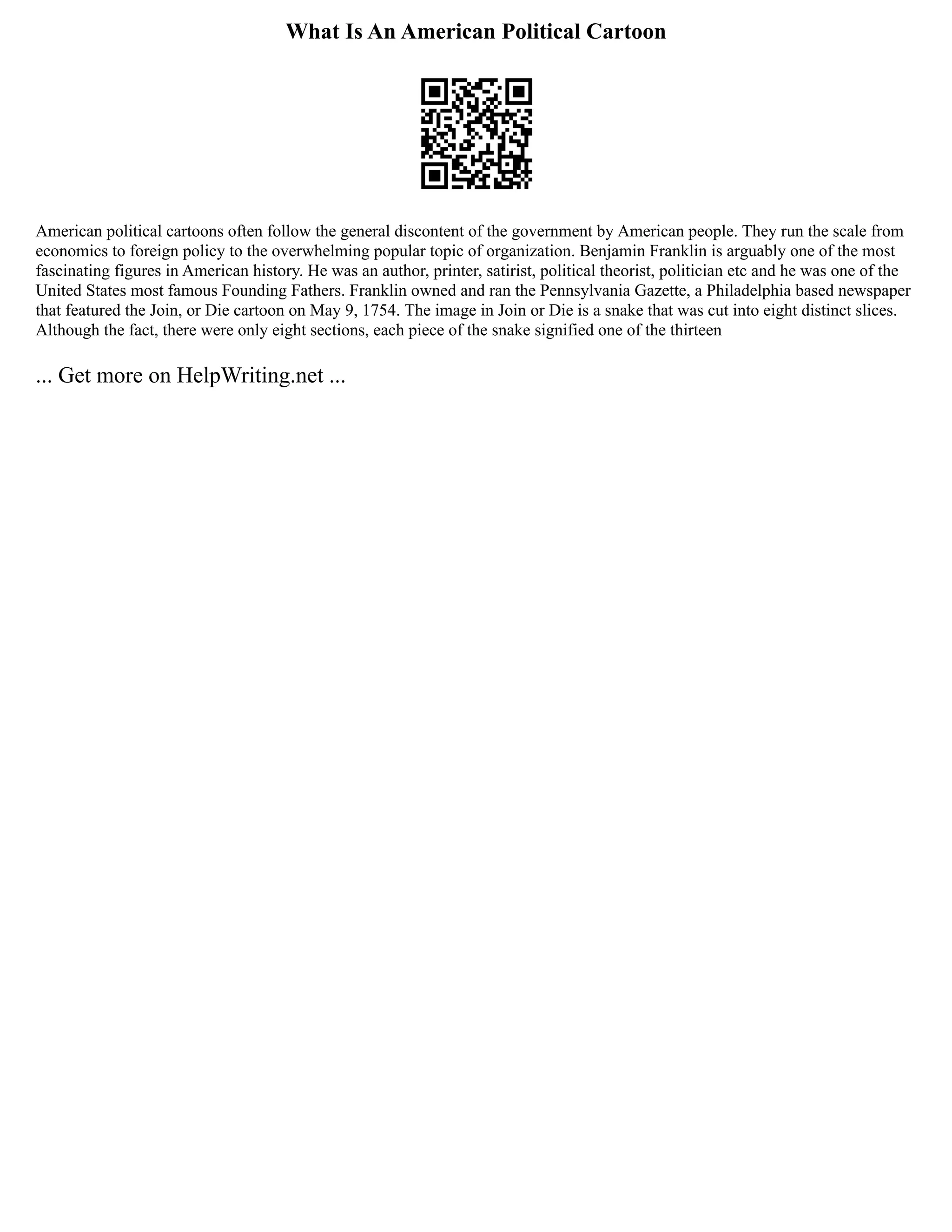 What Is An American Political Cartoon
American political cartoons often follow the general discontent of the government by American people. They run the scale from
economics to foreign policy to the overwhelming popular topic of organization. Benjamin Franklin is arguably one of the most
fascinating figures in American history. He was an author, printer, satirist, political theorist, politician etc and he was one of the
United States most famous Founding Fathers. Franklin owned and ran the Pennsylvania Gazette, a Philadelphia based newspaper
that featured the Join, or Die cartoon on May 9, 1754. The image in Join or Die is a snake that was cut into eight distinct slices.
Although the fact, there were only eight sections, each piece of the snake signified one of the thirteen
... Get more on HelpWriting.net ...
 