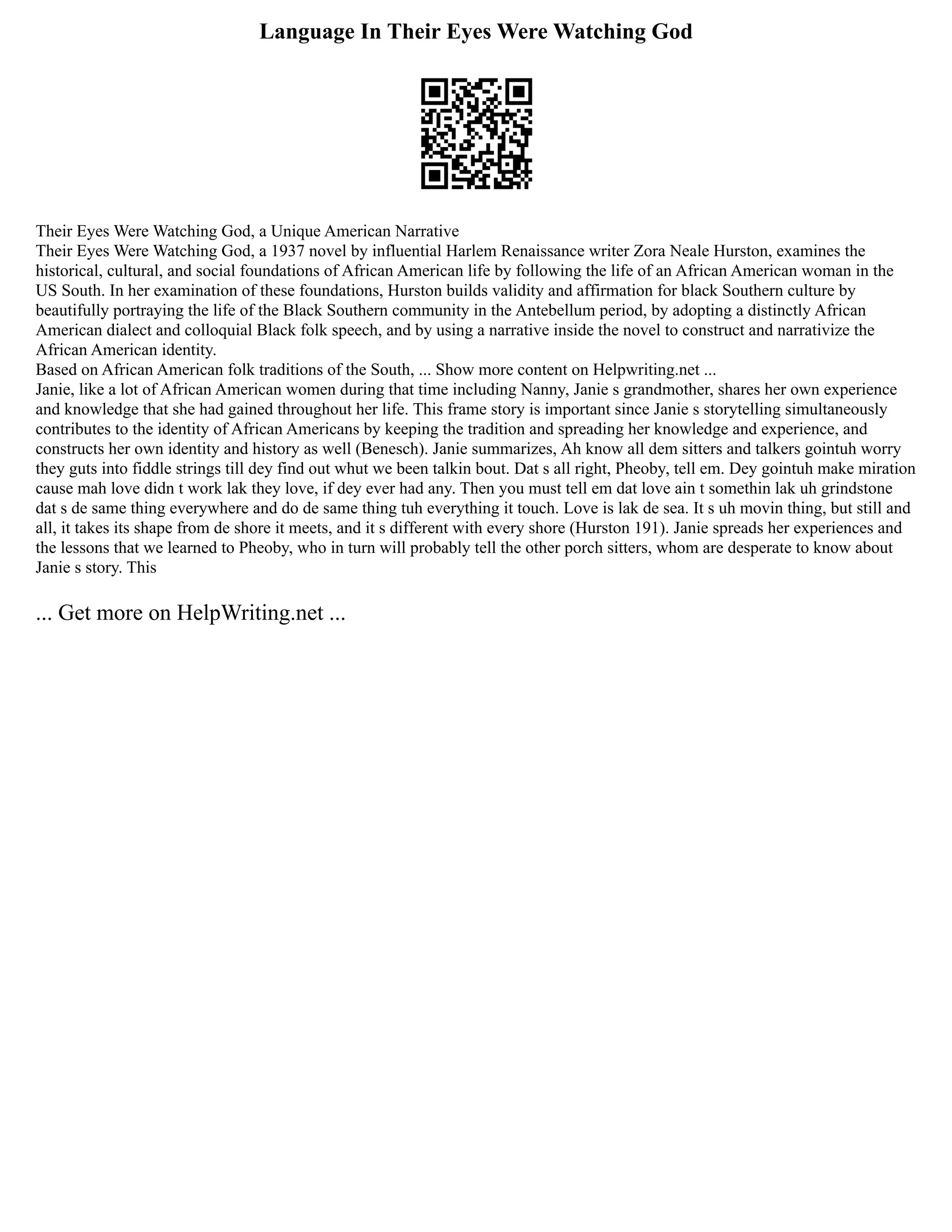 Language In Their Eyes Were Watching God
Their Eyes Were Watching God, a Unique American Narrative
Their Eyes Were Watching God, a 1937 novel by influential Harlem Renaissance writer Zora Neale Hurston, examines the
historical, cultural, and social foundations of African American life by following the life of an African American woman in the
US South. In her examination of these foundations, Hurston builds validity and affirmation for black Southern culture by
beautifully portraying the life of the Black Southern community in the Antebellum period, by adopting a distinctly African
American dialect and colloquial Black folk speech, and by using a narrative inside the novel to construct and narrativize the
African American identity.
Based on African American folk traditions of the South, ... Show more content on Helpwriting.net ...
Janie, like a lot of African American women during that time including Nanny, Janie s grandmother, shares her own experience
and knowledge that she had gained throughout her life. This frame story is important since Janie s storytelling simultaneously
contributes to the identity of African Americans by keeping the tradition and spreading her knowledge and experience, and
constructs her own identity and history as well (Benesch). Janie summarizes, Ah know all dem sitters and talkers gointuh worry
they guts into fiddle strings till dey find out whut we been talkin bout. Dat s all right, Pheoby, tell em. Dey gointuh make miration
cause mah love didn t work lak they love, if dey ever had any. Then you must tell em dat love ain t somethin lak uh grindstone
dat s de same thing everywhere and do de same thing tuh everything it touch. Love is lak de sea. It s uh movin thing, but still and
all, it takes its shape from de shore it meets, and it s different with every shore (Hurston 191). Janie spreads her experiences and
the lessons that we learned to Pheoby, who in turn will probably tell the other porch sitters, whom are desperate to know about
Janie s story. This
... Get more on HelpWriting.net ...
 