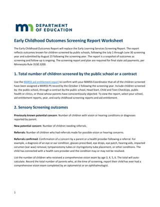 1
Early Childhood Outcomes Screening Report Worksheet
The Early Childhood Outcomes Report will replace the Early Learning Services Screening Report. The report
reflects outcomes known for children screened by public schools, following the July 1 through June 30 screening
year and submitted by August 15 following the screening year. The report is a snapshot of outcomes as
screening and follow-up is ongoing. The screening report and plan are required for final state aid payments, per
Minnesota Rule 3530.3200.
1. Total number of children screened by the public school or a contract
Use the MARSS aid entitlement report to confirm with your MARSS Coordinator that all of the children screened
have been assigned a MARSS PS record by the October 1 following the screening year. Include children screened
by: the public school, through a contract by the public school, Head Start, Child and Teen CheckUps, public
health or clinics, or those whose parents have conscientiously objected. To view the report, select your school,
aid entitlement reports, year, and early childhood screening reports and aid entitlement.
2. Sensory Screening outcomes
Previously known potential concern: Number of children with vision or hearing conditions or diagnoses
reported by parent.
New potential concern: Number of children needing referrals.
Referrals: Number of children who had referrals made for possible vision or hearing concerns.
Referrals confirmed: Confirmation of a concern by a parent or a health provider following a referral. For
example, a diagnosis of an eye or ear condition, glasses prescribed, eye drops, eye patch, hearing aids, impacted
cerumen (ear wax) removal, tympanostomy tubes or myringotomy tube placement, or other conditions. The
child has connected with a health care provider and the condition may or may not be resolved.
List the number of children who received a comprehensive vision exam by age 3, 4, 5, 6. The total will auto-
calculate. Record the total number of parents who, at the time of screening, report their child has ever had a
comprehensive vision exam completed by an optometrist or an ophthalmologist.
 