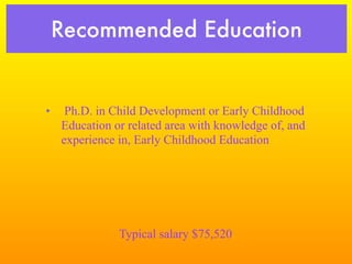 Recommended Education


•    Ph.D. in Child Development or Early Childhood
    Education or related area with knowledge of, and
    experience in, Early Childhood Education




               Typical salary $75,520
 