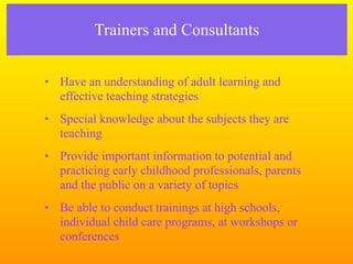 Trainers and Consultants


• Have an understanding of adult learning and
  effective teaching strategies
• Special knowledge about the subjects they are
  teaching
• Provide important information to potential and
  practicing early childhood professionals, parents
  and the public on a variety of topics
• Be able to conduct trainings at high schools,
  individual child care programs, at workshops or
  conferences
 