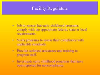 Facility Regulators


• Job to ensure that early childhood programs
  comply with the appropriate federal, state or local
  requirements.
• Visits programs to assess their compliance with
  applicable standards.
• Provide technical assistance and training to
  program staff.
• Investigate early childhood programs that have
  been reported for noncompliance.
 