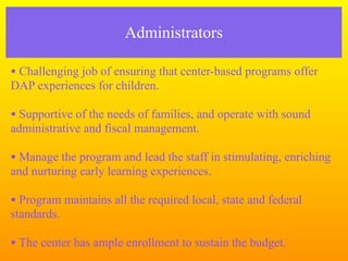 Administrators

• Challenging job of ensuring that center-based programs offer
DAP experiences for children.

• Supportive of the needs of families, and operate with sound
administrative and fiscal management.

• Manage the program and lead the staff in stimulating, enriching
and nurturing early learning experiences.

• Program maintains all the required local, state and federal
standards.

• The center has ample enrollment to sustain the budget.
 