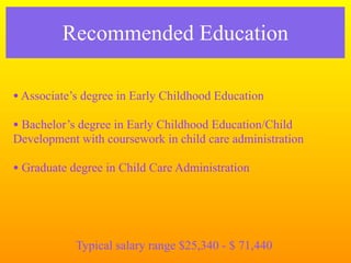 Recommended Education

• Associate’s degree in Early Childhood Education
• Bachelor’s degree in Early Childhood Education/Child
Development with coursework in child care administration

• Graduate degree in Child Care Administration



            Typical salary range $25,340 - $ 71,440
 