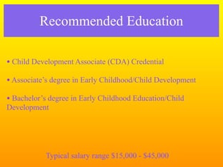 Recommended Education

• Child Development Associate (CDA) Credential
• Associate’s degree in Early Childhood/Child Development
• Bachelor’s degree in Early Childhood Education/Child
Development




           Typical salary range $15,000 - $45,000
 